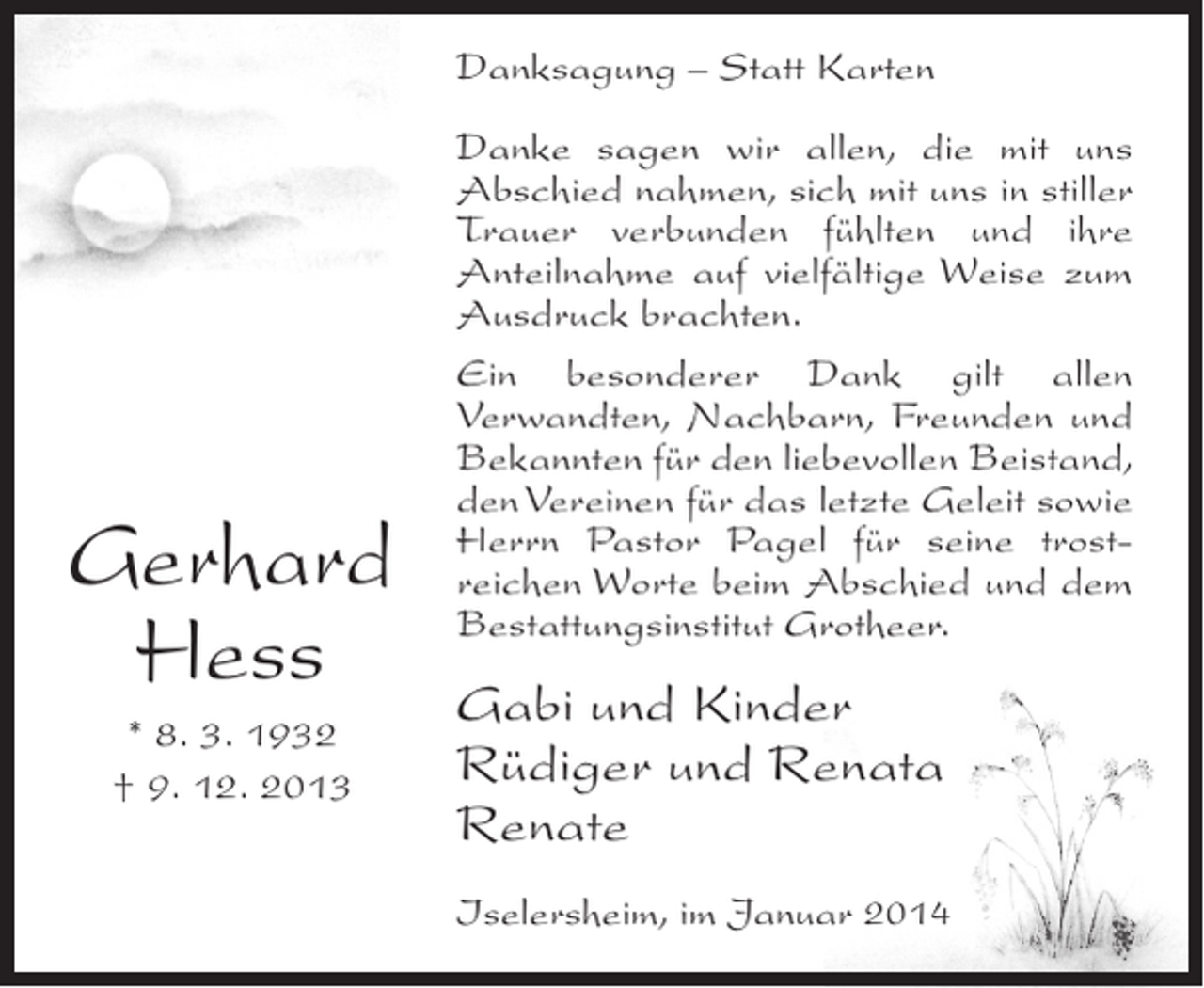 <p>Danksagung – Statt Karten</p><p>Gerhard<br />Hess<br />* 8. 3. 1932<br />† 9. 12. 2013</p><p>Danke sagen wir allen, die mit uns<br />Abschied nahmen, sich mit uns in stiller<br />Trauer verbunden fühlten und ihre<br />Anteilnahme auf vielfältige Weise zum<br />Ausdruck brachten.<br />Ein besonderer Dank gilt allen<br />Verwandten, Nachbarn, Freunden und<br />Bekannten für den liebevollen Beistand,<br />den Vereinen für das letzte Geleit sowie<br />Herrn Pastor Pagel für seine trostreichen Worte beim Abschied und dem<br />Bestattungsinstitut Grotheer.</p><p>Gabi und Kinder<br />Rüdiger und Renata<br />Renate<br />Iselersheim, im Januar 2014</p>