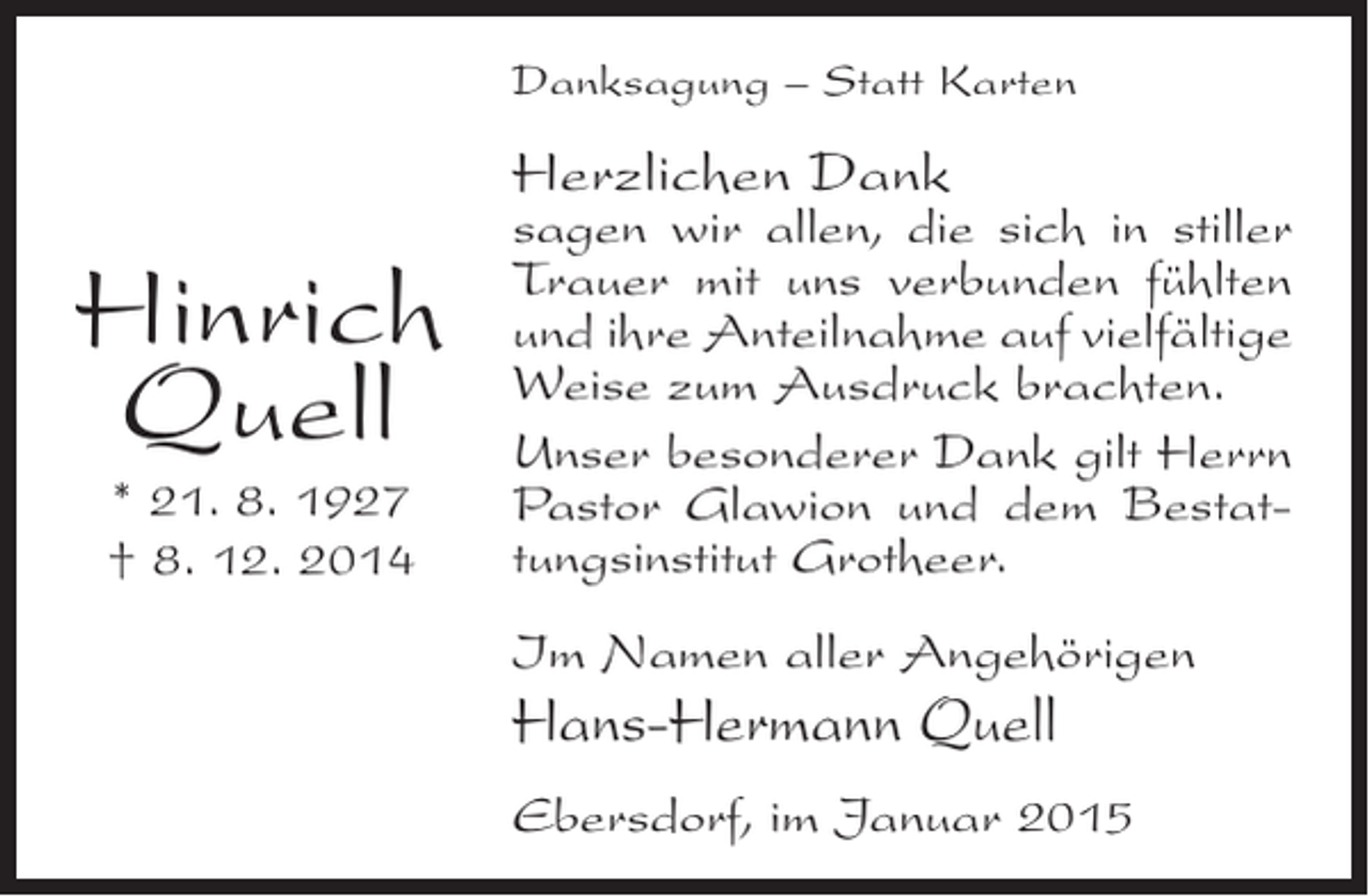<p>Danksagung – Statt Karten</p><p>Herzlichen Dank</p><p>Hinrich<br />Quell<br />* 21. 8. 1927<br />† 8. 12. 2014</p><p>sagen wir allen, die sich in stiller<br />Trauer mit uns verbunden fühlten<br />und ihre Anteilnahme auf vielfältige<br />Weise zum Ausdruck brachten.<br />Unser besonderer Dank gilt Herrn<br />Pastor Glawion und dem Bestattungsinstitut Grotheer.<br />Im Namen aller Angehörigen</p><p>Hans-Hermann Quell<br />Ebersdorf, im Januar 2015</p>