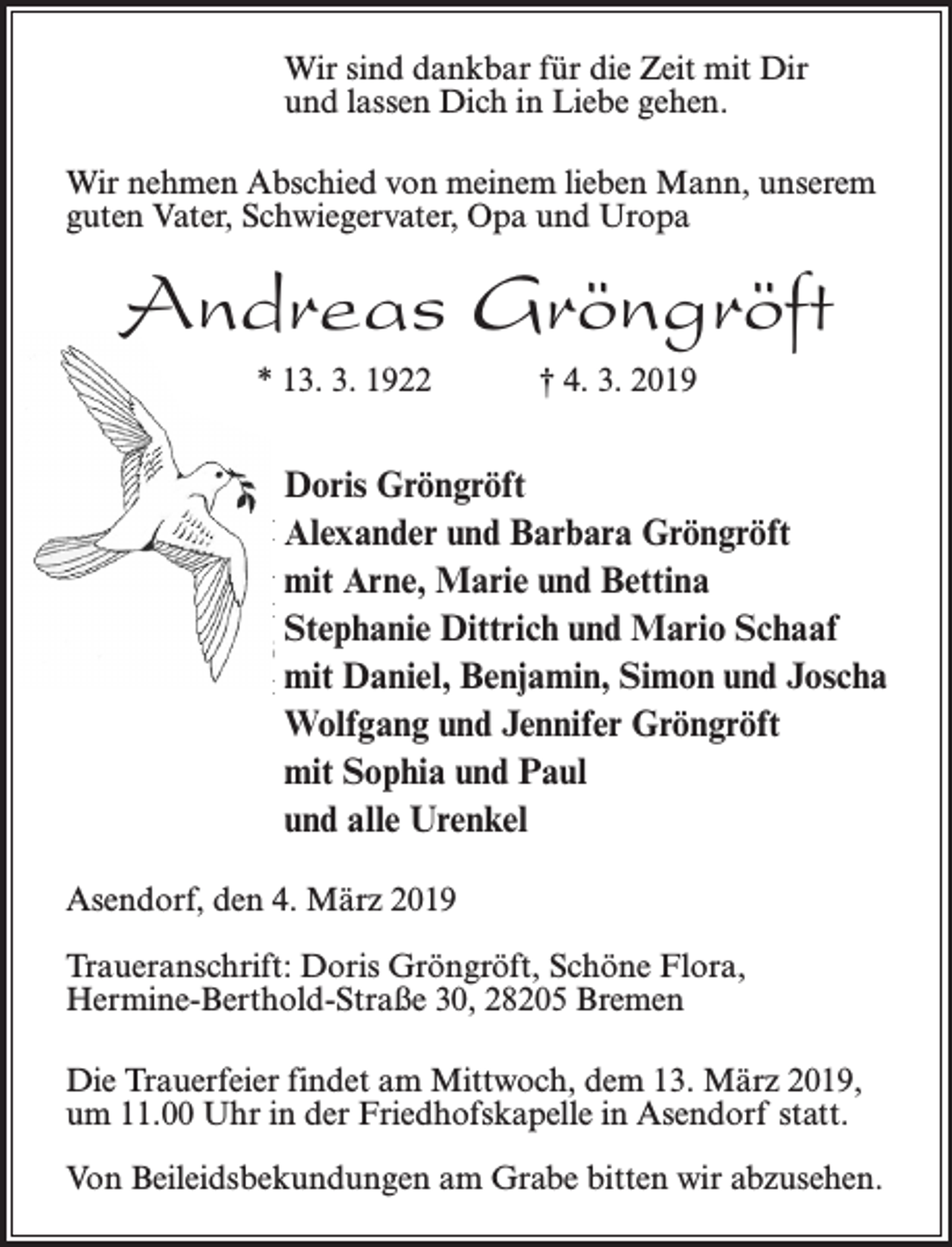 <p>Wir sind dankbar für die Zeit mit Dir<br />und lassen Dich in Liebe gehen.</p><p>Wir sind dankbar für die Zeit mit Dir<br />und lassen Dich in Liebe gehen.</p><p>Wir nehmen Abschied von meinem lieben Mann, unserem</p><p>guten<br />Vater,<br />Schwiegervater,<br />Uropa<br />Wir<br />nehmen<br />Abschied<br />von meinem Opa<br />liebenund<br />Mann,<br />unserem<br />guten Vater, Schwiegervater, Opa und Uropa</p><p>Andreas Gröngröft<br />Andreas<br />* 13. 3. 1922 Gröngröft<br />† 4. 3. 2019<br />* 13. 3. 1922</p><p>† 4. 3. 2019</p><p>Doris Gröngröft<br />Doris<br />Gröngröft<br />Alexander<br />und Barbara Gröngröft<br />Alexander<br />Barbara<br />mit Arne,und<br />Marie<br />undGröngröft<br />Bettina<br />mit Arne, Marie und Bettina<br />Stephanie<br />Dittrich<br />und<br />Mario Schaaf<br />Stephanie Dittrich und Mario Schaaf<br />mit<br />Daniel,<br />Benjamin,<br />Simon<br />und Joscha<br />mit Daniel, Benjamin, Simon und Joscha<br />Gröngröft<br />Wolfgang<br />undund<br />Jennifer<br />Wolfgang<br />Jennifer<br />Gröngröft<br />mit<br />undund<br />PaulPaul<br />mitSophia<br />Sophia<br />und alle Urenkel<br />und alle Urenkel<br />Asendorf, den 4. März 2019<br />Asendorf, den<br />4. März<br />2019<br />Traueranschrift:<br />Doris<br />Gröngröft,<br />Schöne Flora,<br />Hermine-Berthold-Straße 30, 28205 Bremen</p><p>Traueranschrift: Doris Gröngröft, Schöne Flora,</p><p>Hermine-Berthold-Straße<br />30,dem<br />28205<br />Die<br />Trauerfeier findet am Mittwoch,<br />13. Bremen<br />März 2019,<br />um 11.00 Uhr in der Friedhofskapelle in Asendorf statt.</p><p>Die Trauerfeier findet am Mittwoch, dem 13. März 2019,</p><p>Von<br />am Grabe bitten wir abzusehen.<br />umBeileidsbekundungen<br />11.00 Uhr in der Friedhofskapelle<br />in Asendorf statt.</p><p>Von Beileidsbekundungen am Grabe bitten wir abzusehen.</p>