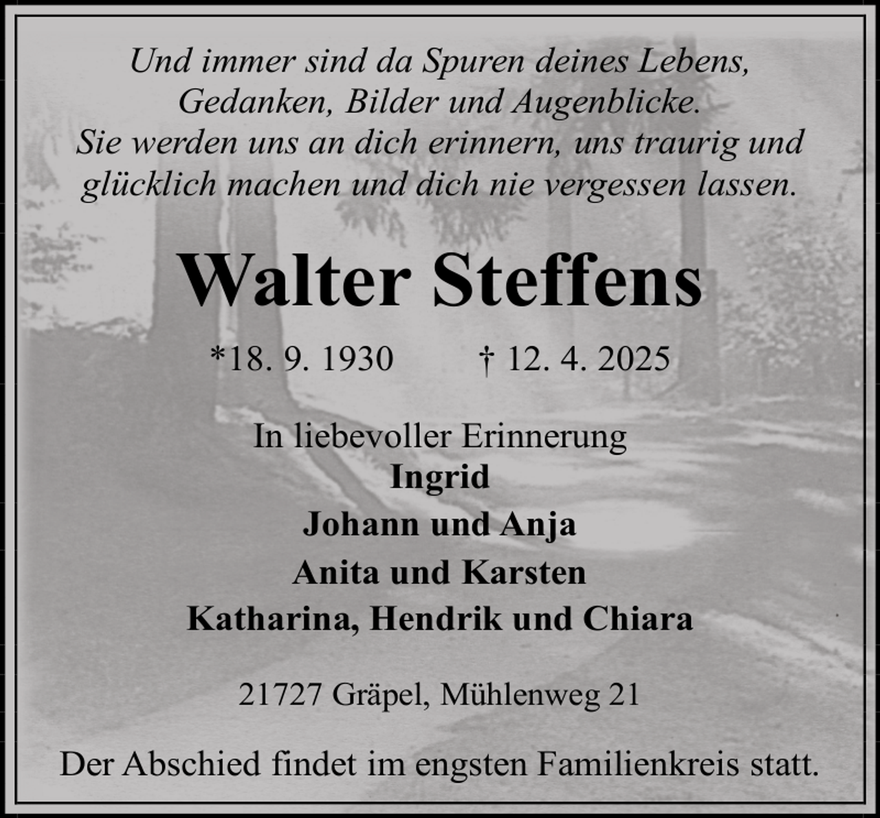 <p>Und immer sind da Spuren deines Lebens,<br />Gedanken, Bilder und Augenblicke.<br />Sie werden uns an dich erinnern, uns traurig und<br />glücklich machen und dich nie vergessen lassen.</p><p>Walter Steffens<br />*18. 9. 1930</p><p>† 12. 4. 2025</p><p>In liebevoller Erinnerung<br />Ingrid<br />Johann und Anja<br />Anita und Karsten<br />Katharina, Hendrik und Chiara<br />21727 Gräpel, Mühlenweg 21</p><p>Der Abschied findet im engsten Familienkreis statt.</p>
