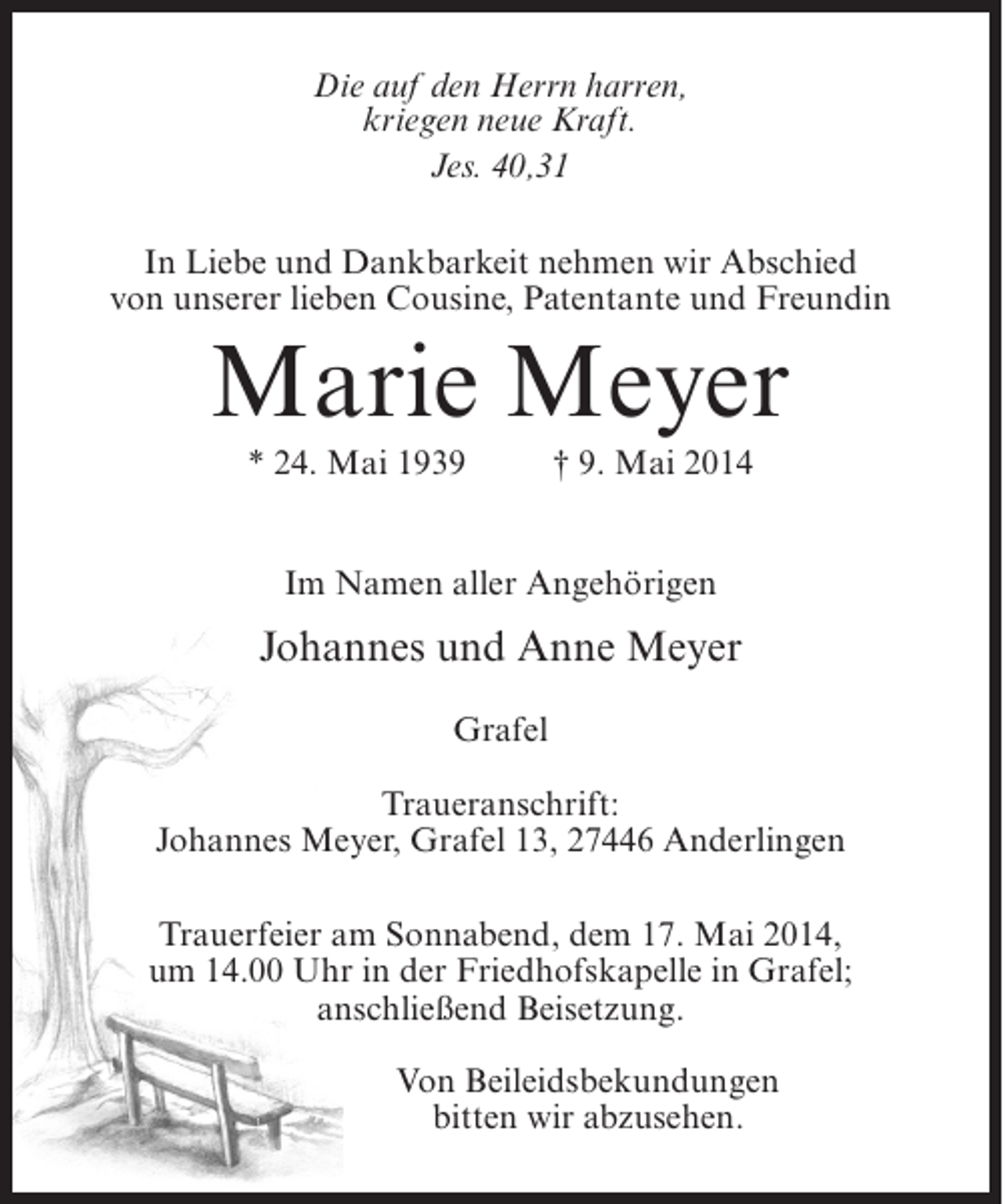 <p>Die auf den Herrn harren,<br />kriegen neue Kraft.<br />Jes. 40,31<br />In Liebe und Dankbarkeit nehmen wir Abschied<br />von unserer lieben Cousine, Patentante und Freundin</p><p>Marie Meyer<br />* 24. Mai 1939 † 9. Mai 2014<br />Im Namen aller Angehörigen</p><p>Johannes und Anne Meyer<br />Grafel<br />Traueranschrift:<br />Johannes Meyer, Grafel 13, 27446 Anderlingen<br />Trauerfeier am Sonnabend, dem 17. Mai 2014,<br />um 14.00 Uhr in der Friedhofskapelle in Grafel;<br />anschließend Beisetzung.<br />Von Beileidsbekundungen<br />bitten wir abzusehen.</p>