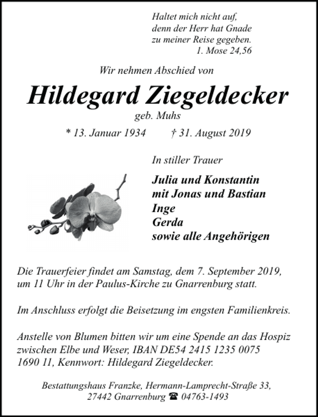 <p>Haltet mich nicht auf,<br />denn der Herr hat Gnade<br />zu meiner Reise gegeben.<br />1. Mose 24,56</p><p>Wir nehmen Abschied von</p><p>Hildegard Ziegeldecker<br />geb. Muhs</p><p>* 13. Januar 1934</p><p>† 31. August 2019<br />In stiller Trauer</p><p>Julia und Konstantin<br />mit Jonas und Bastian<br />Inge<br />Gerda<br />sowie alle Angehörigen<br />Die Trauerfeier findet am Samstag, dem 7. September 2019,<br />um 11 Uhr in der Paulus-Kirche zu Gnarrenburg statt.<br />Im Anschluss erfolgt die Beisetzung im engsten Familienkreis.<br />Anstelle von Blumen bitten wir um eine Spende an das Hospiz<br />zwischen Elbe und Weser, IBAN DE54 2415 1235 0075<br />1690 11, Kennwort: Hildegard Ziegeldecker.<br />Bestattungshaus Franzke, Hermann-Lamprecht-Straße 33,<br />27442 Gnarrenburg ( 04763-1493</p>