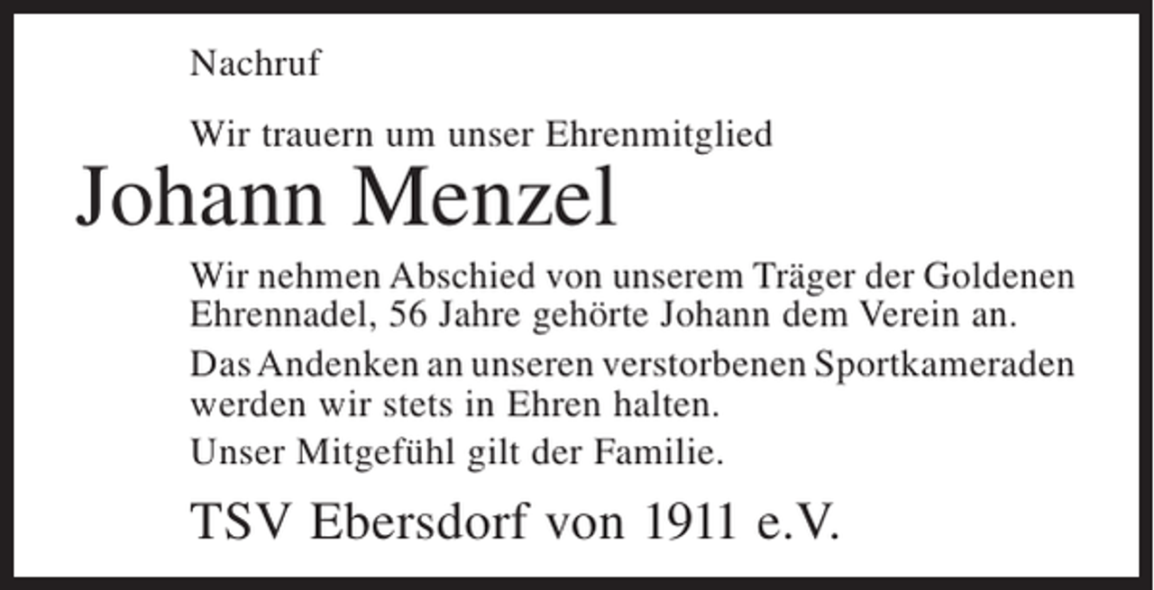 <p>Nachruf<br />Wir trauern um unser Ehrenmitglied</p><p>Johann Menzel</p><p>Wir nehmen Abschied von unserem Träger der Goldenen<br />Ehrennadel, 56 Jahre gehörte Johann dem Verein an.<br />Das Andenken an unseren verstorbenen ­ portkameraden<br />S<br />werden wir stets in Ehren halten.<br />Unser Mitgefühl gilt der Familie.</p><p>TSV Ebersdorf von 1911 e.V.</p>