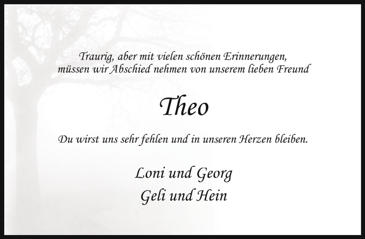 <p>Traurig, aber mit vielen schönen Erinnerungen,<br />müssen wir Abschied nehmen von unserem lieben Freund</p><p>Theo<br />Du wirst uns sehr fehlen und in unseren Herzen bleiben.</p><p>Loni und Georg<br />Geli und Hein</p>