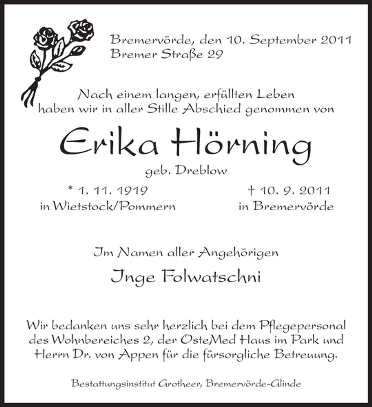 <p>Bremervörde, den 10. September 2011<br />Bremer Straße 29<br />Nach einem langen, erfüllten Leben<br />haben wir in aller Stille Abschied genommen von</p><p>Erika Hörning</p><p>geb. Dreblow<br />* 1. 11. 1919<br />† 10. 9. 2011<br />in Wietstock/Pommern<br />in Bremervörde<br />Im Namen aller Angehörigen</p><p>Inge Folwatschni<br />Wir bedanken uns sehr herzlich bei dem Pflegepersonal<br />des Wohnbereiches 2, der OsteMed Haus im Park und<br />Herrn Dr. von Appen für die fürsorgliche Betreuung.<br />Bestattungsinstitut Grotheer, Bremervörde-Glinde</p>