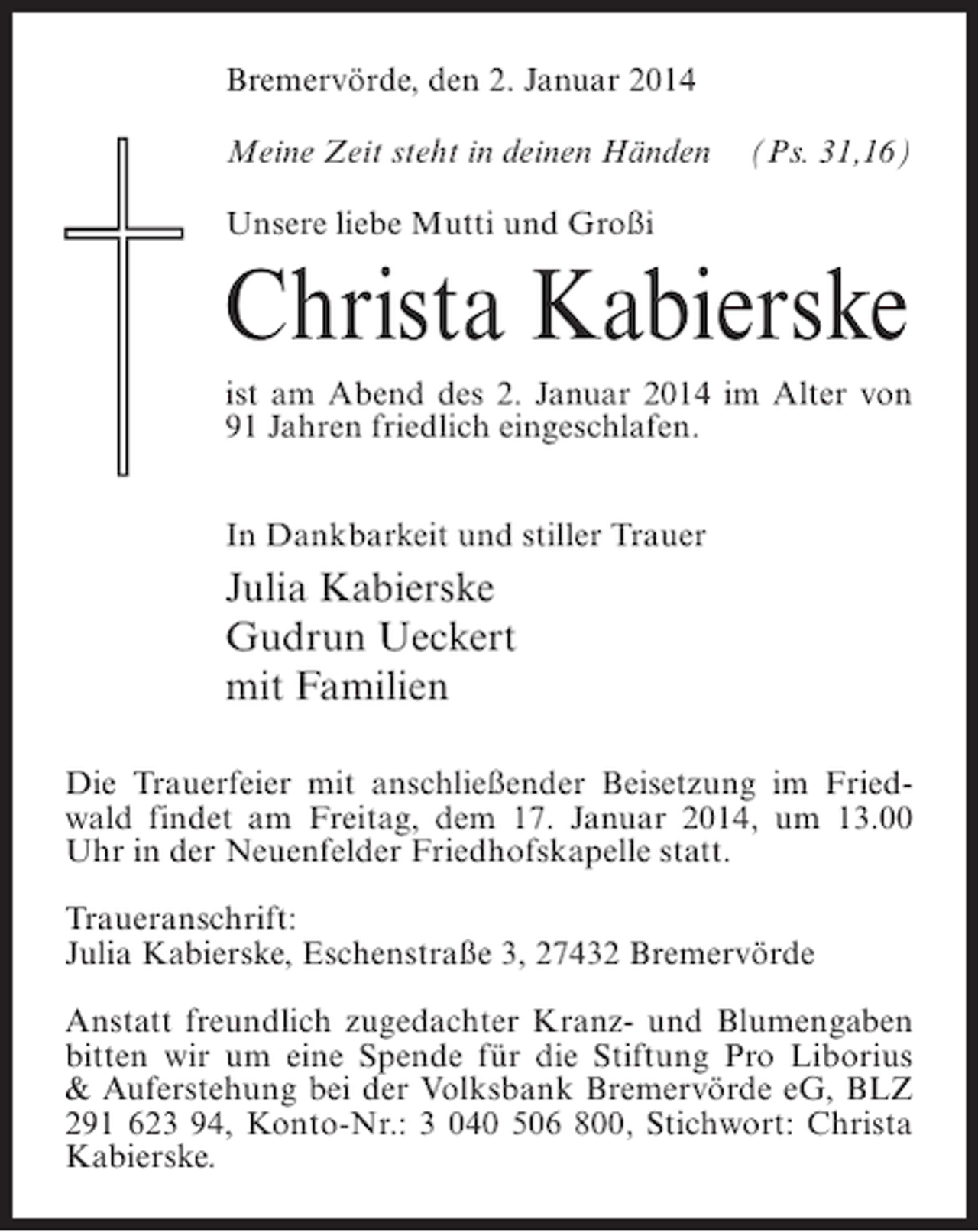 <p>Bremervörde, den 2. Januar 2014<br />Meine Zeit steht in deinen Händen (Ps. 31,16)<br />Unsere liebe Mutti und Großi</p><p>Christa Kabierske<br />ist am Abend des 2. Januar 2014 im Alter von<br />91 Jahren friedlich eingeschlafen.<br />In Dankbarkeit und stiller Trauer</p><p>Julia Kabierske<br />Gudrun Ueckert<br />mit Familien<br />Die Trauerfeier mit anschließender Beisetzung im Friedwald findet am Freitag, dem 17. Januar 2014, um 13.00<br />Uhr in der Neuenfelder Friedhofskapelle statt.<br />Traueranschrift:<br />Julia Kabierske, Eschenstraße 3, 27432 Bremervörde<br />Anstatt freundlich zugedachter Kranz- und Blumengaben<br />bitten wir um eine Spende für die Stiftung Pro Liborius<br />&amp; Auferstehung bei der Volksbank Bremervörde eG, BLZ<br />291 623 94, Konto-Nr.: 3 040 506 800, Stichwort: Christa<br />Kabierske.</p>