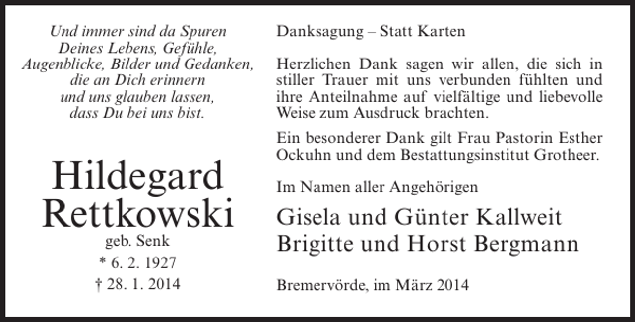 <p>Und immer sind da Spuren<br />Deines Lebens, Gefühle,<br />Augenblicke, Bilder und Gedanken,<br />die an Dich erinnern<br />und uns glauben lassen,<br />dass Du bei uns bist.</p><p>Hildegard<br />Rettkowski<br />geb. Senk<br />* 6. 2. 1927<br />† 28. 1. 2014</p><p>Danksagung – Statt Karten<br />Herzlichen Dank sagen wir allen, die sich in<br />stiller Trauer mit uns verbunden fühlten und<br />ihre Anteilnahme auf vielfältige und liebevolle<br />Weise zum Ausdruck brachten.<br />Ein besonderer Dank gilt Frau Pastorin Esther<br />Ockuhn und dem Bestattungsinstitut Grotheer.<br />Im Namen aller Angehörigen</p><p>Gisela und Günter Kallweit<br />Brigitte und Horst Bergmann<br />Bremervörde, im März 2014</p>