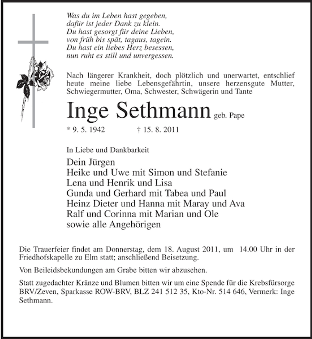 <p>Was du im Leben hast gegeben,<br />dafür ist jeder Dank zu klein.<br />Du hast gesorgt für deine Lieben,<br />von früh bis spät, tagaus, tagein.<br />Du hast ein liebes Herz besessen,<br />nun ruht es still und unvergessen.<br />Nach längerer Krankheit, doch plötzlich und unerwartet, entschlief<br />heute meine liebe Lebensgefährtin, unsere herzensgute Mutter,<br />Schwiegermutter, Oma, Schwester, Schwägerin und Tante</p><p>Inge Sethmann<br />* 9. 5. 1942</p><p>geb. Pape</p><p>† 15. 8. 2011</p><p>In Liebe und Dankbarkeit</p><p>Dein Jürgen<br />Heike und Uwe mit Simon und Stefanie<br />Lena und Henrik und Lisa<br />Gunda und Gerhard mit Tabea und Paul<br />Heinz Dieter und Hanna mit Maray und Ava<br />Ralf und Corinna mit Marian und Ole<br />sowie alle Angehörigen<br />Die Trauerfeier findet am Donnerstag, dem 18. August 2011, um 14.00 Uhr in der<br />Friedhofskapelle zu Elm statt; anschließend Beisetzung.<br />Von Beileidsbekundungen am Grabe bitten wir abzusehen.<br />Statt zugedachter Kränze und Blumen bitten wir um eine Spende für die Krebsfürsorge<br />BRV/Zeven, Sparkasse ROW-BRV, BLZ 241 512 35, Kto-Nr. 514 646, Vermerk: Inge<br />Sethmann.</p>