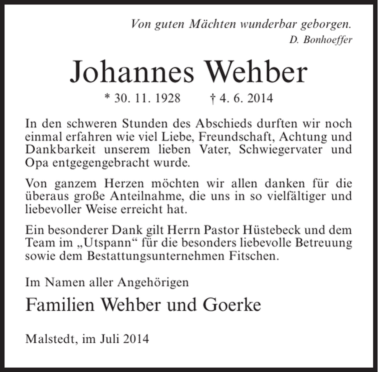 <p>Von guten Mächten wunderbar geborgen.<br />D. Bonhoeffer</p><p>Johannes Wehber<br />* 30. 11. 1928</p><p>† 4. 6. 2014</p><p>In den schweren Stunden des Abschieds durften wir noch<br />einmal erfahren wie viel Liebe, Freundschaft, Achtung und<br />Dankbarkeit unserem lieben Vater, Schwiegervater und<br />Opa entgegengebracht wurde.<br />Von ganzem Herzen möchten wir allen danken für die<br />überaus große Anteilnahme, die uns in so vielfältiger und<br />liebevoller Weise erreicht hat.<br />Ein besonderer Dank gilt Herrn Pastor Hüstebeck und dem<br />Team im „Utspann“ für die besonders liebevolle Betreuung<br />sowie dem Bestattungsunternehmen Fitschen.<br />Im Namen aller Angehörigen</p><p>Familien Wehber und Goerke<br />Malstedt, im Juli 2014</p>