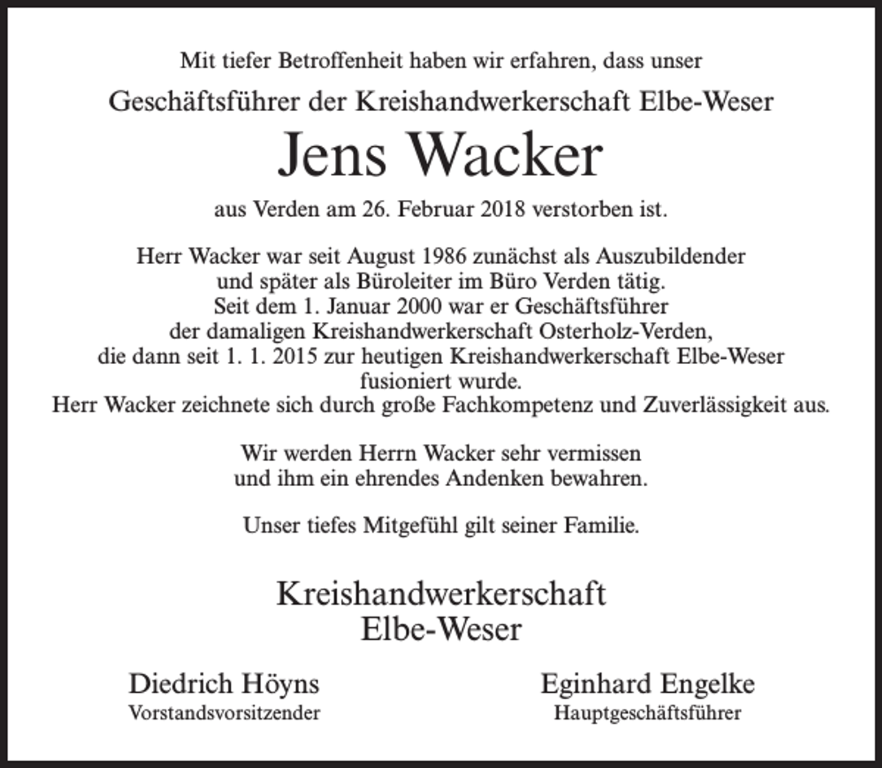 <p>Mit tiefer Betroffenheit haben wir erfahren, dass unser</p><p>Geschäftsführer der Kreishandwerkerschaft Elbe-Weser</p><p>Jens Wacker<br />aus Verden am 26. Februar 2018 verstorben ist.<br />Herr Wacker war seit August 1986 zunächst als Auszubildender<br />und später als Büroleiter im Büro Verden tätig.<br />Seit dem 1. Januar 2000 war er Geschäftsführer<br />der damaligen Kreishandwerkerschaft Osterholz-Verden,<br />die dann seit 1. 1. 2015 zur heutigen Kreishandwerkerschaft Elbe-Weser<br />fusioniert wurde.<br />Herr Wacker zeichnete sich durch große Fachkompetenz und Zuverlässigkeit aus.<br />Wir werden Herrn Wacker sehr vermissen<br />und ihm ein ehrendes Andenken bewahren.<br />Unser tiefes Mitgefühl gilt seiner Familie.</p><p>Kreishandwerkerschaft<br />Elbe-Weser<br />Diedrich Höyns</p><p>Eginhard Engelke</p><p>Vorstandsvorsitzender</p><p>Hauptgeschäftsführer</p>