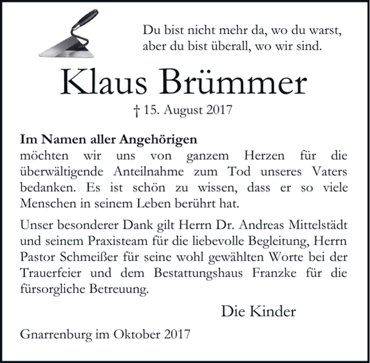 <p>Du bist nicht mehr da, wo du warst,<br />aber du bist überall, wo wir sind.</p><p>Klaus Brümmer<br />† 15. August 2017</p><p>Im Namen aller Angehörigen<br />möchten wir uns von ganzem Herzen für die<br />überwältigende Anteilnahme zum Tod unseres Vaters<br />bedanken. Es ist schön zu wissen, dass er so viele<br />Menschen in seinem Leben berührt hat.<br />Unser besonderer Dank gilt Herrn Dr. Andreas Mittelstädt<br />und seinem Praxisteam für die liebevolle Begleitung, Herrn<br />Pastor Schmeißer für seine wohl gewählten Worte bei der<br />Trauerfeier und dem Bestattungshaus Franzke für die<br />fürsorgliche Betreuung.</p><p>Die Kinder<br />Gnarrenburg im Oktober 2017</p>