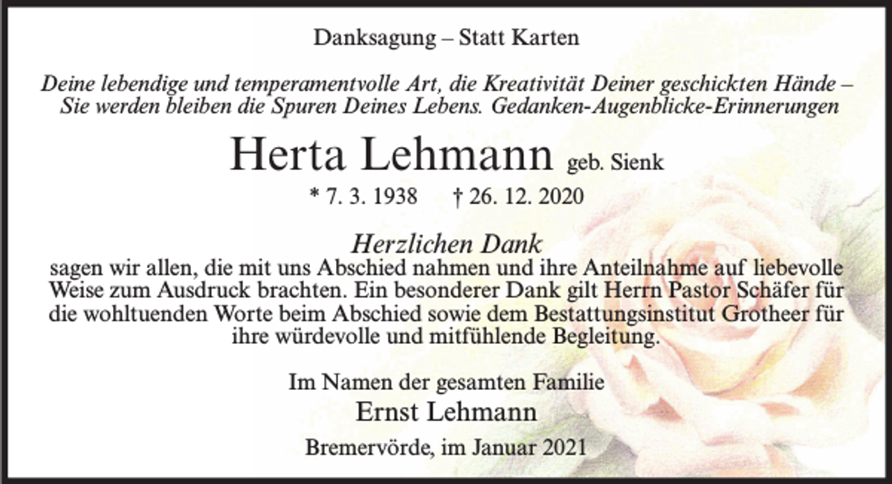 <p>Danksagung – Statt Karten<br />Deine lebendige und temperamentvolle Art, die Kreativität Deiner geschickten Hände –<br />Sie werden bleiben die Spuren Deines Lebens. Gedanken-Augenblicke-Erinnerungen</p><p>Herta Lehmann geb. Sienk<br />* 7. 3. 1938</p><p>† 26. 12. 2020</p><p>Herzlichen Dank</p><p>sagen wir allen, die mit uns Abschied nahmen und ihre Anteilnahme auf liebevolle<br />Weise zum Ausdruck brachten. Ein besonderer Dank gilt Herrn Pastor Schäfer für<br />die wohltuenden Worte beim Abschied sowie dem Bestattungsinstitut Grotheer für<br />ihre würdevolle und mitfühlende Begleitung.<br />Im Namen der gesamten Familie</p><p>Ernst Lehmann<br />Bremervörde, im Januar 2021</p>