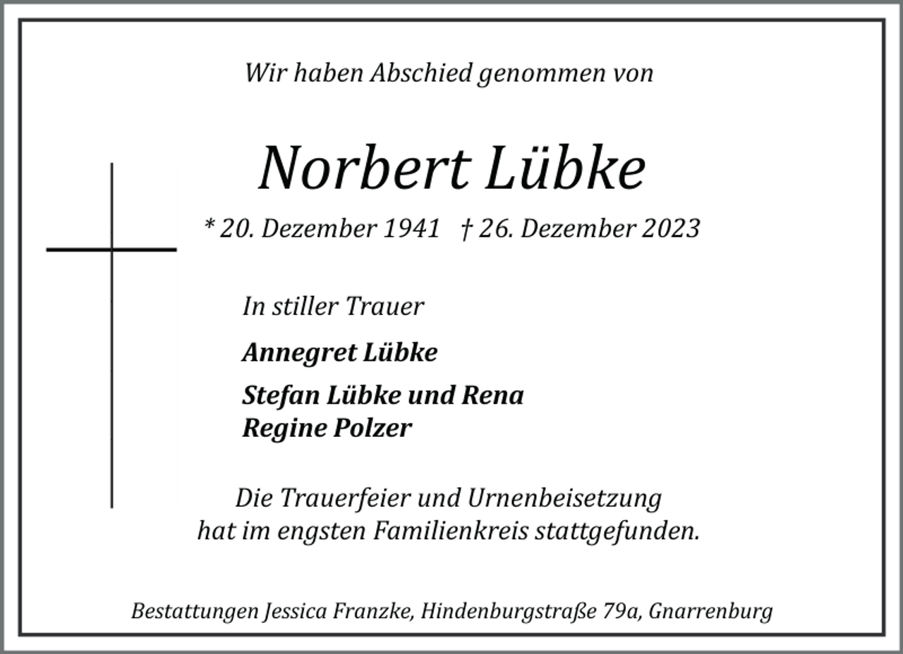 <p>Wir haben Abschied genommen von</p><p>Norbert Lübke<br />* 20. Dezember 1941 † 26. Dezember 2023<br />In stiller Trauer<br />Annegret Lübke<br />Stefan Lübke und Rena<br />Regine Polzer<br />Die Trauerfeier und Urnenbeisetzung<br />hat im engsten Familienkreis stattgefunden.<br />Bestattungen Jessica Franzke, Hindenburgstraße 79a, Gnarrenburg</p>