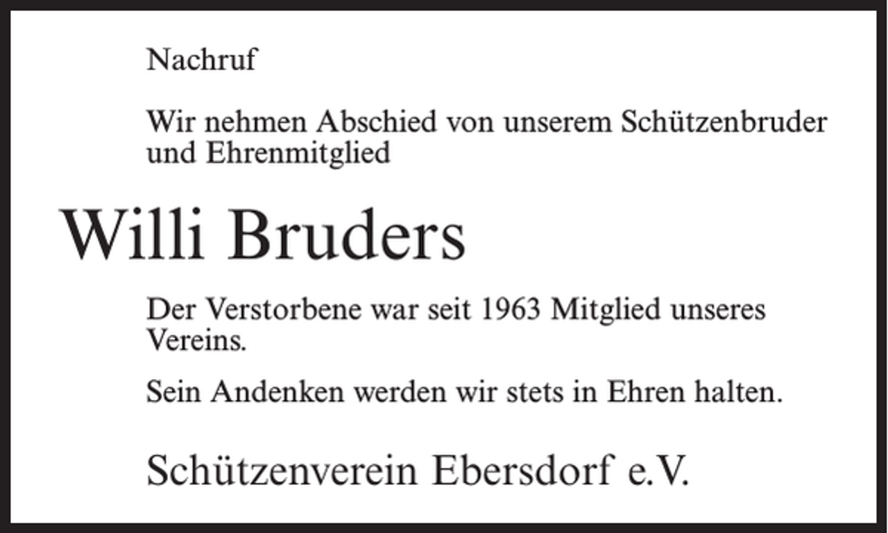 <p>Nachruf<br />Wir nehmen Abschied von unserem Schützenbruder<br />und Ehrenmitglied</p><p>Willi Bruders<br />Der Verstorbene war seit 1963 Mitglied unseres<br />Vereins.<br />Sein Andenken werden wir stets in Ehren halten.</p><p>Schützenverein Ebersdorf e.V.</p>