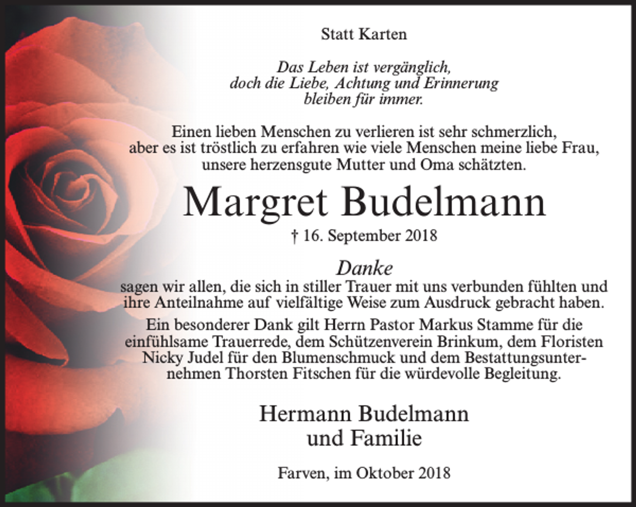 <p>Statt Karten<br />Das Leben ist vergänglich,<br />doch die Liebe, Achtung und Erinnerung<br />bleiben für immer.<br />Einen lieben Menschen zu verlieren ist sehr schmerzlich,<br />aber es ist tröstlich zu erfahren wie viele Menschen meine liebe Frau,<br />unsere herzensgute Mutter und Oma schätzten.</p><p>Margret Budelmann<br />† 16. September 2018</p><p>Danke</p><p>sagen wir allen, die sich in stiller Trauer mit uns verbunden fühlten und<br />ihre Anteilnahme auf vielfältige Weise zum Ausdruck gebracht haben.<br />Ein besonderer Dank gilt Herrn Pastor Markus Stamme für die<br />einfühlsame Trauerrede, dem Schützenverein Brinkum, dem Floristen<br />Nicky Judel für den Blumenschmuck und dem Bestattungsunternehmen Thorsten Fitschen für die würdevolle Begleitung.</p><p>Hermann Budelmann<br />und Familie<br />Farven, im Oktober 2018</p>