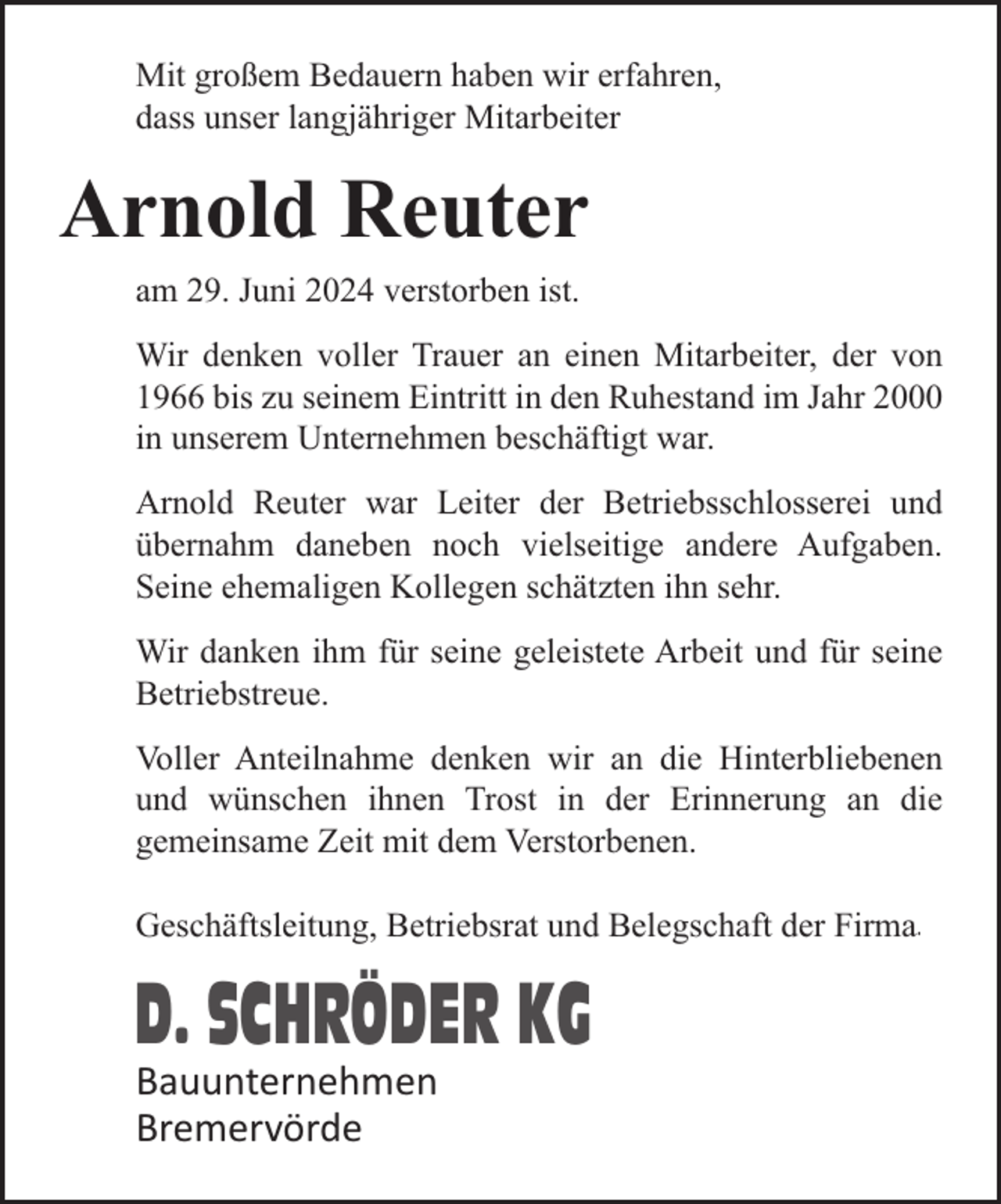 <p>Mit großem Bedauern haben wir erfahren,<br />dass unser langjähriger Mitarbeiter</p><p>Arnold Reuter<br />am 29. Juni 2024 verstorben ist.<br />Wir denken voller Trauer an einen Mitarbeiter, der von<br />1966 bis zu seinem Eintritt in den Ruhestand im Jahr 2000<br />in unserem Unternehmen beschäftigt war.<br />Arnold Reuter war Leiter der Betriebsschlosserei und<br />übernahm daneben noch vielseitige andere Aufgaben.<br />Seine ehemaligen Kollegen schätzten ihn sehr.<br />Wir danken ihm für seine geleistete Arbeit und für seine<br />Betriebstreue.<br />Voller Anteilnahme denken wir an die Hinterbliebenen<br />und wünschen ihnen Trost in der Erinnerung an die<br />gemeinsame Zeit mit dem Verstorbenen.<br />Geschäftsleitung, Betriebsrat und Belegschaft der Firma.</p><p>D. SCHRÖDER KG<br />Bauunternehmen<br />Bremervörde</p>