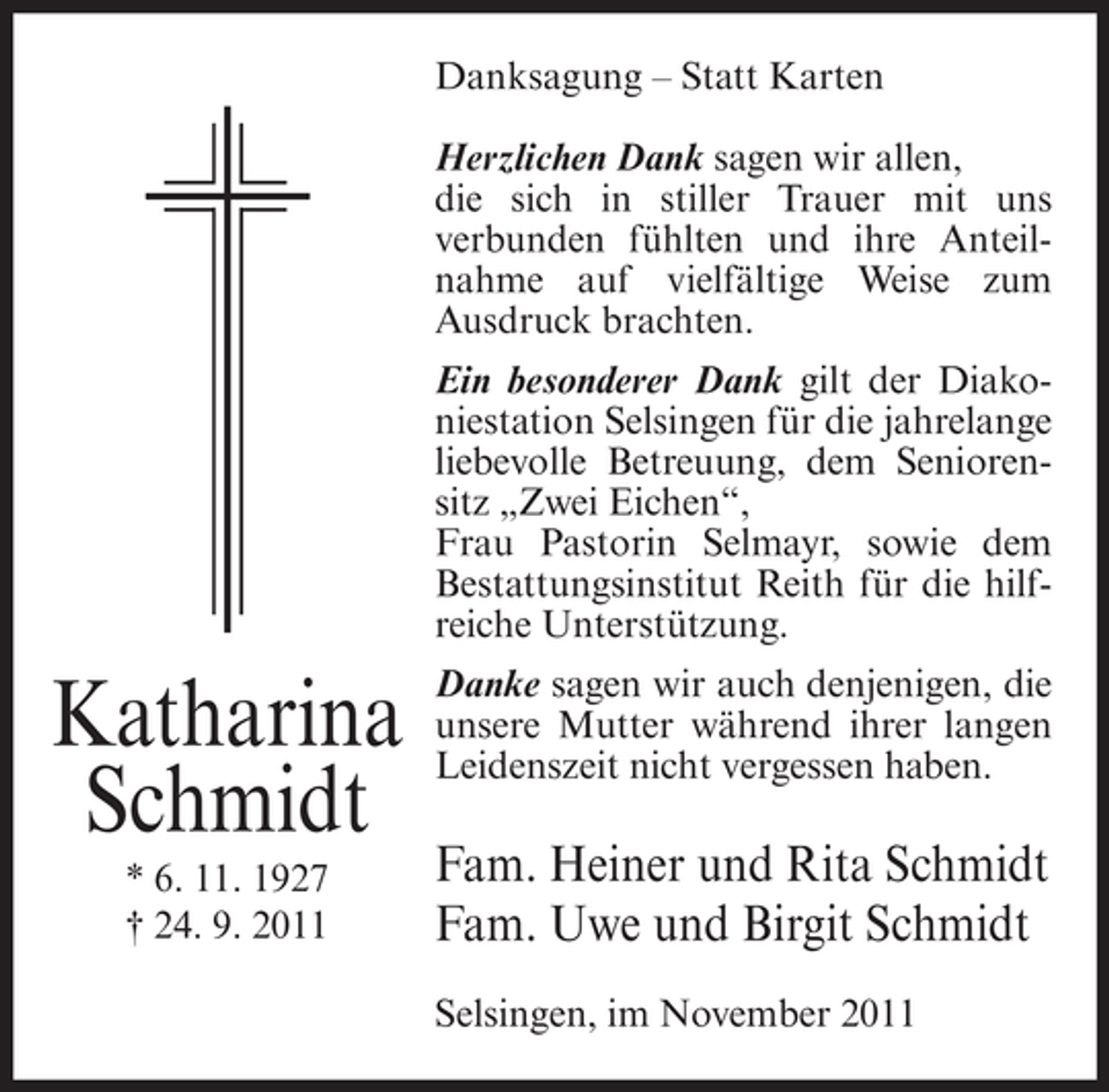 <p>Danksagung – Statt Karten<br />Herzlichen Dank sagen wir allen,<br />die sich in stiller Trauer mit uns<br />verbunden fühlten und ihre Anteilnahme auf vielfältige Weise zum<br />Ausdruck brachten.<br />Ein besonderer Dank gilt der Diakoniestation Selsingen für die jahrelange<br />liebevolle Betreuung, dem Seniorensitz „Zwei Eichen“,<br />Frau Pastorin Selmayr, sowie dem<br />Bestattungsinstitut Reith für die hilfreiche Unterstützung.</p><p>Katharina<br />Schmidt<br />* 6. 11. 1927<br />† 24. 9. 2011</p><p>Danke sagen wir auch denjenigen, die<br />unsere Mutter während ihrer langen<br />Leidenszeit nicht vergessen haben.</p><p>Fam. Heiner und Rita Schmidt<br />Fam. Uwe und Birgit Schmidt<br />Selsingen, im November 2011</p>