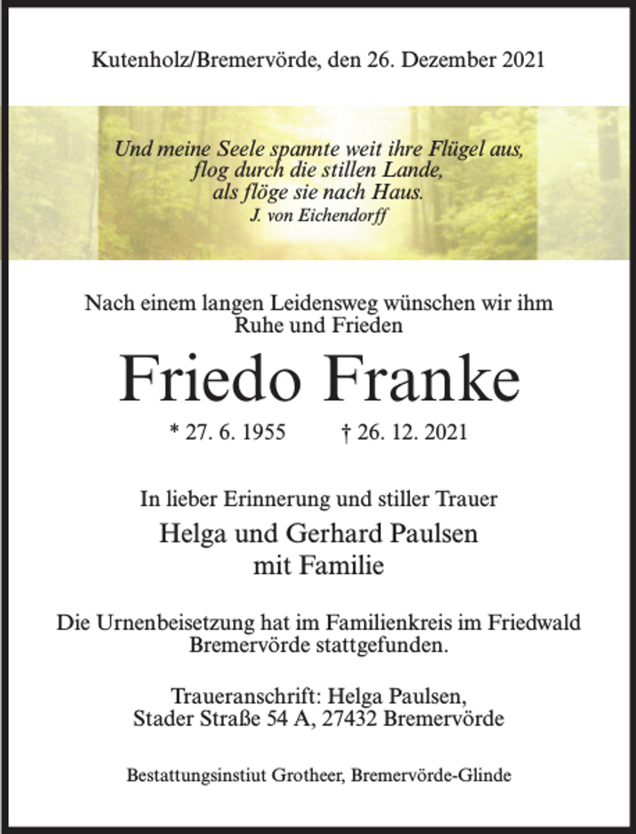 <p>Kutenholz/Bremervörde, den 26. Dezember 2021</p><p>Und meine Seele spannte weit ihre Flügel aus,<br />flog durch die stillen Lande,<br />als flöge sie nach Haus.<br />J. von Eichendorff</p><p>Nach einem langen Leidensweg wünschen wir ihm<br />Ruhe und Frieden</p><p>Friedo Franke<br />* 27. 6. 1955</p><p>† 26. 12. 2021</p><p>In lieber Erinnerung und stiller Trauer</p><p>Helga und Gerhard Paulsen<br />mit Familie<br />Die Urnenbeisetzung hat im Familienkreis im Friedwald<br />Bremervörde stattgefunden.<br />Traueranschrift: Helga Paulsen,<br />Stader Straße 54 A, 27432 Bremervörde<br />Bestattungsinstiut Grotheer, Bremervörde-Glinde</p>