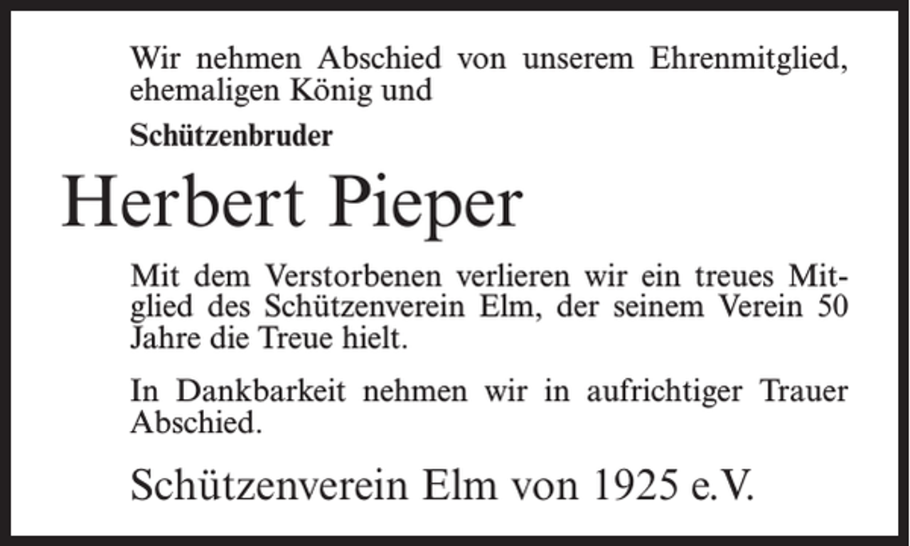 <p>Wir nehmen Abschied von unserem Ehrenmitglied,<br />ehemaligen König und<br />Schützenbruder</p><p>Herbert Pieper<br />Mit dem Verstorbenen verlieren wir ein treues Mitglied des Schützenverein Elm, der seinem Verein 50<br />Jahre die Treue hielt.<br />In Dankbarkeit nehmen wir in aufrichtiger Trauer<br />Abschied.</p><p>Schützenverein Elm von 1925 e.V.</p>
