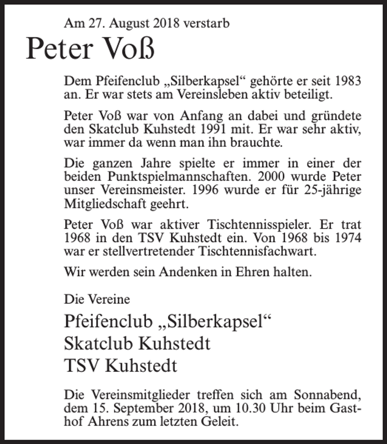 <p>Am 27. August 2018 verstarb</p><p>Peter Voß</p><p>Dem Pfeifenclub „Silberkapsel“ gehörte er seit 1983<br />an. Er war stets am Vereinsleben aktiv beteiligt.<br />Peter Voß war von Anfang an dabei und gründete<br />den Skatclub Kuhstedt 1991 mit. Er war sehr aktiv,<br />war immer da wenn man ihn brauchte.<br />Die ganzen Jahre spielte er immer in einer der<br />beiden Punktspielmannschaften. 2000 wurde Peter<br />unser Vereinsmeister. 1996 wurde er für 25-jährige<br />Mitgliedschaft geehrt.<br />Peter Voß war aktiver Tischtennisspieler. Er trat<br />1968 in den TSV Kuhstedt ein. Von 1968 bis 1974<br />war er stellvertretender Tischtennisfachwart.<br />Wir werden sein Andenken in Ehren halten.<br />Die Vereine</p><p>Pfeifenclub „Silberkapsel“<br />Skatclub Kuhstedt<br />TSV Kuhstedt<br />Die Vereinsmitglieder treffen sich am Sonnabend,<br />dem 15. September 2018, um 10.30 Uhr beim Gasthof Ahrens zum letzten Geleit.</p>