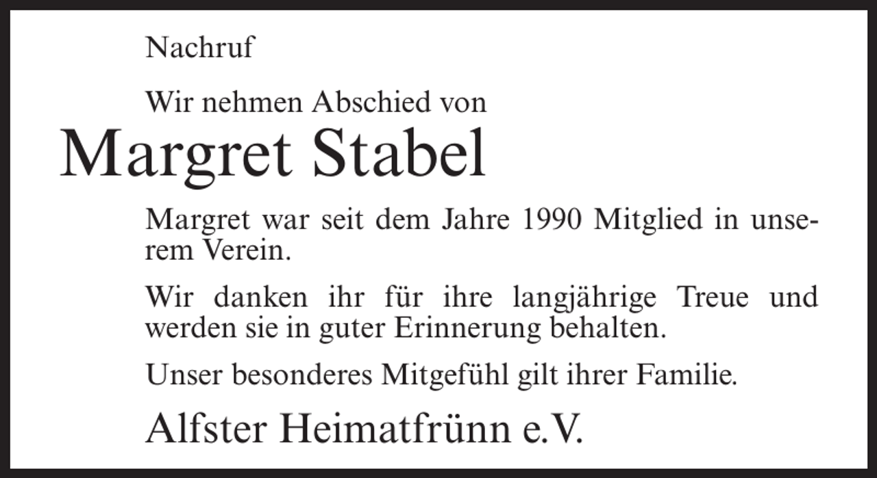 <p>Nachruf<br />Wir nehmen Abschied von</p><p>Margret Stabel</p><p>Margret war seit dem Jahre 1990 Mitglied in unserem Verein.<br />Wir danken ihr für ihre langjährige Treue und<br />werden sie in guter Erinnerung behalten.<br />Unser besonderes Mitgefühl gilt ihrer Familie.</p><p>Alfster Heimatfrünn e.V.</p>