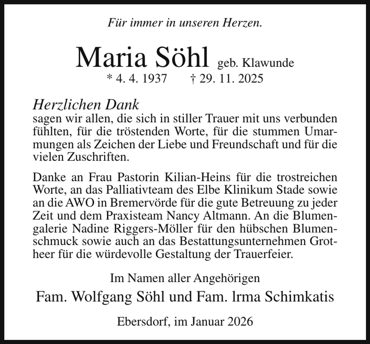 <p>Für immer in unseren Herzen.</p><p>Maria Söhl geb. Klawunde<br />* 4. 4. 1937</p><p>† 29. 11. 2025</p><p>Herzlichen Dank</p><p>sagen wir allen, die sich in stiller Trauer mit uns verbunden<br />fühlten, für die tröstenden Worte, für die stummen Umarmungen als Zeichen der Liebe und Freundschaft und für die<br />vielen Zuschriften.<br />Danke an Frau Pastorin Kilian-Heins für die trostreichen<br />Worte, an das Palliativteam des Elbe Klinikum Stade sowie<br />an die AWO in Bremervörde für die gute Betreuung zu jeder<br />Zeit und dem Praxisteam Nancy Altmann. An die Blumengalerie Nadine Riggers-Möller für den hübschen Blumenschmuck sowie auch an das Bestattungsunternehmen Grotheer für die würdevolle Gestaltung der Trauerfeier.<br />Im Namen aller Angehörigen</p><p>Fam. Wolfgang Söhl und Fam. lrma Schimkatis<br />Ebersdorf, im Januar 2026</p>