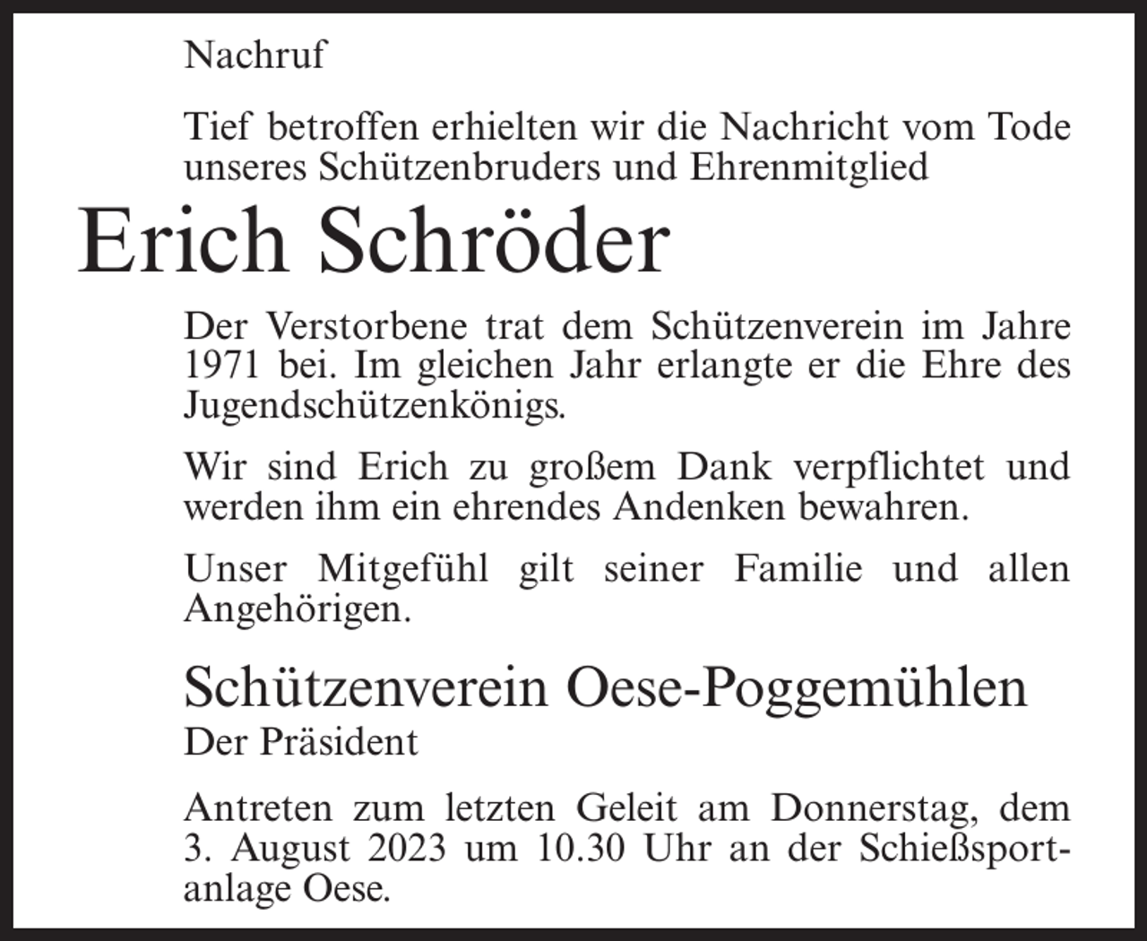 <p>Nachruf<br />Tief betroffen erhielten wir die Nachricht vom Tode<br />unseres Schützenbruders und Ehrenmitglied</p><p>Erich Schröder</p><p>Der Verstorbene trat dem Schützenverein im Jahre<br />1971 bei. Im gleichen Jahr erlangte er die Ehre des<br />Jugendschützenkönigs.<br />Wir sind Erich zu großem Dank verpflichtet und<br />werden ihm ein ehrendes Andenken bewahren.<br />Unser Mitgefühl gilt seiner Familie und allen<br />Angehörigen.</p><p>Schützenverein Oese-Poggemühlen<br />Der Präsident</p><p>Antreten zum letzten Geleit am Donnerstag, dem<br />3. August 2023 um 10.30 Uhr an der Schießsportanlage Oese.</p>