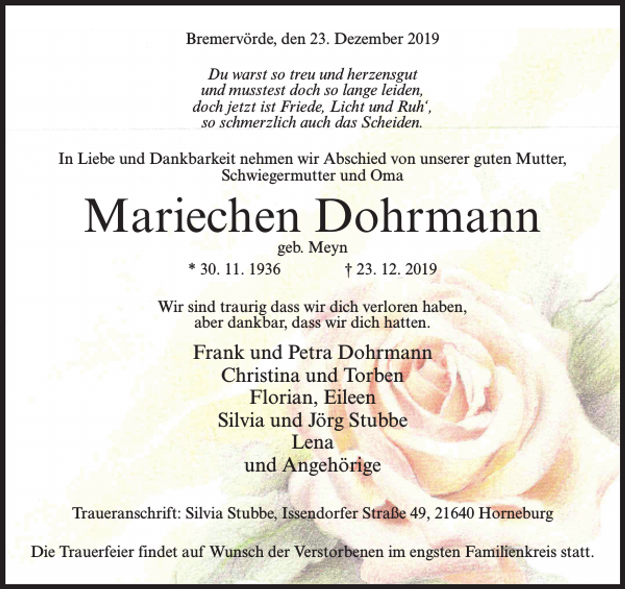 <p>Bremervörde, den 23. Dezember 2019<br />Du warst so treu und herzensgut<br />und musstest doch so lange leiden,<br />doch jetzt ist Friede, Licht und Ruh‘,<br />so schmerzlich auch das Scheiden.<br />In Liebe und Dankbarkeit nehmen wir Abschied von unserer guten Mutter,<br />Schwiegermutter und Oma</p><p>Mariechen Dohrmann<br />geb. Meyn<br />* 30. 11. 1936 † 23. 12. 2019</p><p>Wir sind traurig dass wir dich verloren haben,<br />aber dankbar, dass wir dich hatten.</p><p>Frank und Petra Dohrmann<br />Christina und Torben<br />Florian, Eileen<br />Silvia und Jörg Stubbe<br />Lena<br />und Angehörige<br />Traueranschrift: Silvia Stubbe, Issendorfer Straße 49, 21640 Horneburg<br />Die Trauerfeier findet auf Wunsch der Verstorbenen im engsten Familienkreis statt.</p>