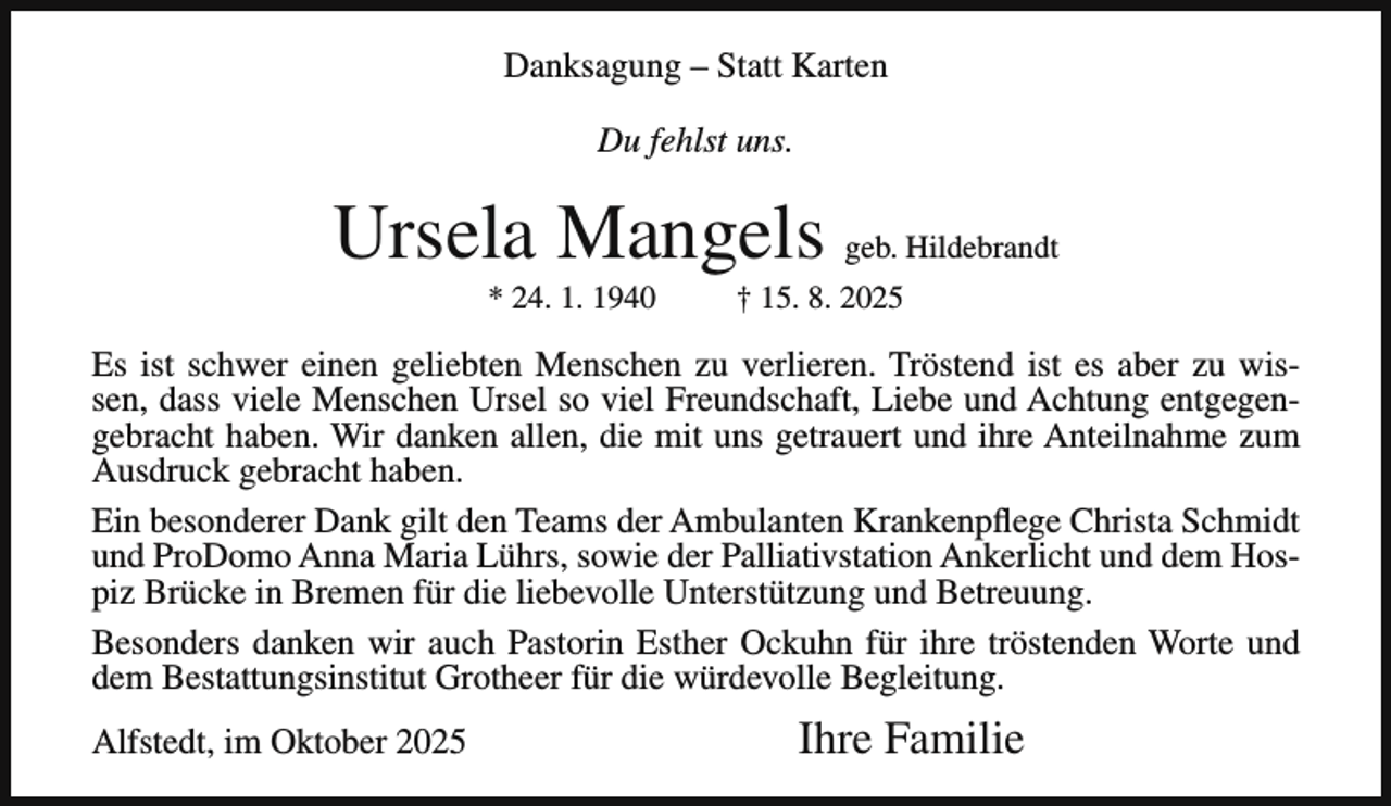 <p>Danksagung – Statt Karten<br />Du fehlst uns.</p><p>Ursela Mangels geb. Hildebrandt<br />* 24. 1. 1940</p><p>† 15. 8. 2025</p><p>Es ist schwer einen geliebten Menschen zu verlieren. Tröstend ist es aber zu wissen, dass viele Menschen Ursel so viel Freundschaft, Liebe und Achtung entgegengebracht haben. Wir danken allen, die mit uns getrauert und ihre Anteilnahme zum<br />Ausdruck gebracht haben.<br />Ein besonderer Dank gilt den Teams der Ambulanten Krankenpflege Christa Schmidt<br />und ProDomo Anna Maria Lührs, sowie der Palliativstation Ankerlicht und dem Hospiz Brücke in Bremen für die liebevolle Unterstützung und Betreuung.<br />Besonders danken wir auch Pastorin Esther Ockuhn für ihre tröstenden Worte und<br />dem Bestattungsinstitut Grotheer für die würdevolle Begleitung.<br />Alfstedt, im Oktober 2025</p><p>Ihre Familie</p>