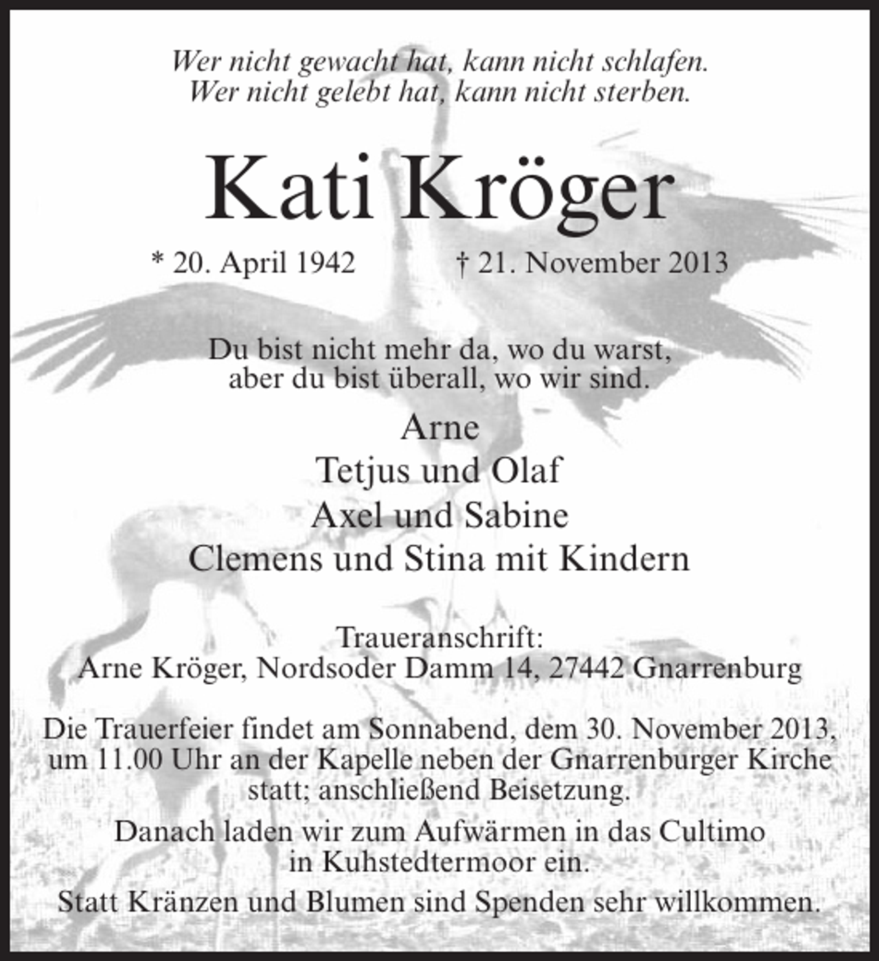 <p>Wer nicht gewacht hat, kann nicht schlafen.<br />Wer nicht gelebt hat, kann nicht sterben.</p><p>Kati Kröger<br />* 20. April 1942</p><p>† 21. November 2013</p><p>Du bist nicht mehr da, wo du warst,<br />aber du bist überall, wo wir sind.</p><p>Arne<br />Tetjus und Olaf<br />Axel und Sabine<br />Clemens und Stina mit Kindern<br />Traueranschrift:<br />Arne Kröger, Nordsoder Damm 14, 27442 Gnarrenburg<br />Die Trauerfeier findet am Sonnabend, dem 30. November 2013,<br />um 11.00 Uhr an der Kapelle neben der Gnarrenburger Kirche<br />statt; anschließend Beisetzung.<br />Danach laden wir zum Aufwärmen in das Cultimo<br />in Kuhstedtermoor ein.<br />Statt Kränzen und Blumen sind Spenden sehr willkommen.</p>