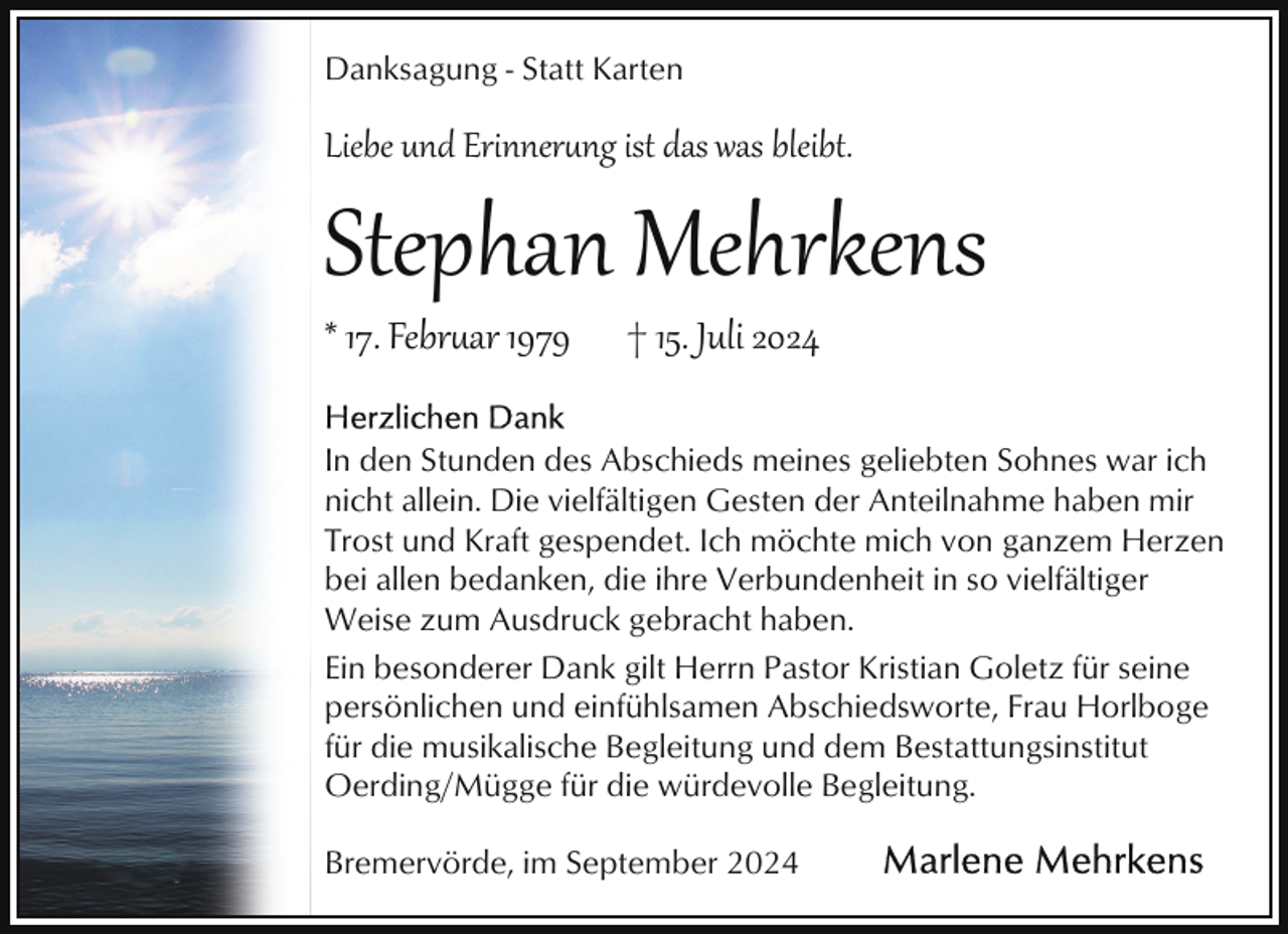 <p>Danksagung - Statt Karten</p>
<p>Liebe und Erinnerung ist das was bleibt.</p>
<p>Stephan Mehrkens<br />* 17. Februar 1979</p>
<p>† 15. Juli 2024</p>
<p>In den Stunden des Abschieds meines geliebten Sohnes war ich<br />nicht allein. Die vielfältigen Gesten der Anteilnahme haben mir<br />Trost und Kraft gespendet. Ich möchte mich von ganzem Herzen<br />bei allen bedanken, die ihre Verbundenheit in so vielfältiger<br />Weise zum Ausdruck gebracht haben.<br />Ein besonderer Dank gilt Herrn Pastor Kristian Goletz für seine<br />persönlichen und einfühlsamen Abschiedsworte, Frau Horlboge<br />für die musikalische Begleitung und dem Bestattungsinstitut<br />Oerding/Mügge für die würdevolle Begleitung.<br />Bremervörde, im September 2024</p>