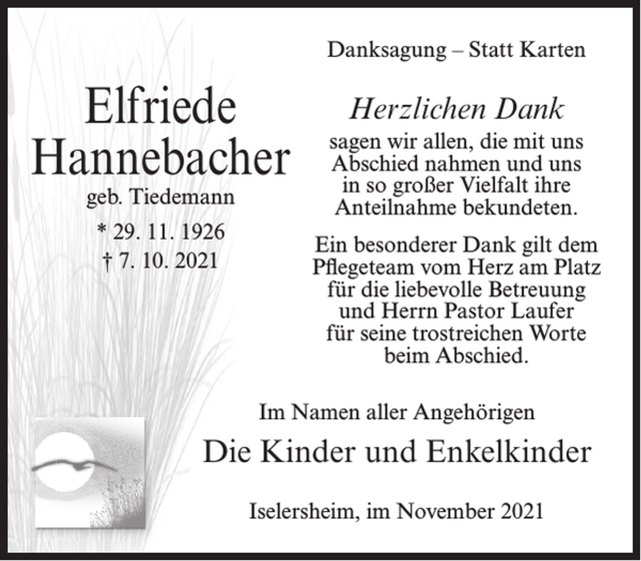 <p>Danksagung – Statt Karten</p><p>Elfriede<br />Hannebacher<br />geb. Tiedemann<br />* 29. 11. 1926<br />† 7. 10. 2021</p><p>Herzlichen Dank<br />sagen wir allen, die mit uns<br />Abschied nahmen und uns<br />in so großer Vielfalt ihre<br />Anteilnahme bekundeten.<br />Ein besonderer Dank gilt dem<br />Pflegeteam vom Herz am Platz<br />für die liebevolle Betreuung<br />und Herrn Pastor Laufer<br />für seine trostreichen Worte<br />beim Abschied.</p><p>Im Namen aller Angehörigen</p><p>Die Kinder und Enkelkinder<br />Iselersheim, im November 2021</p>