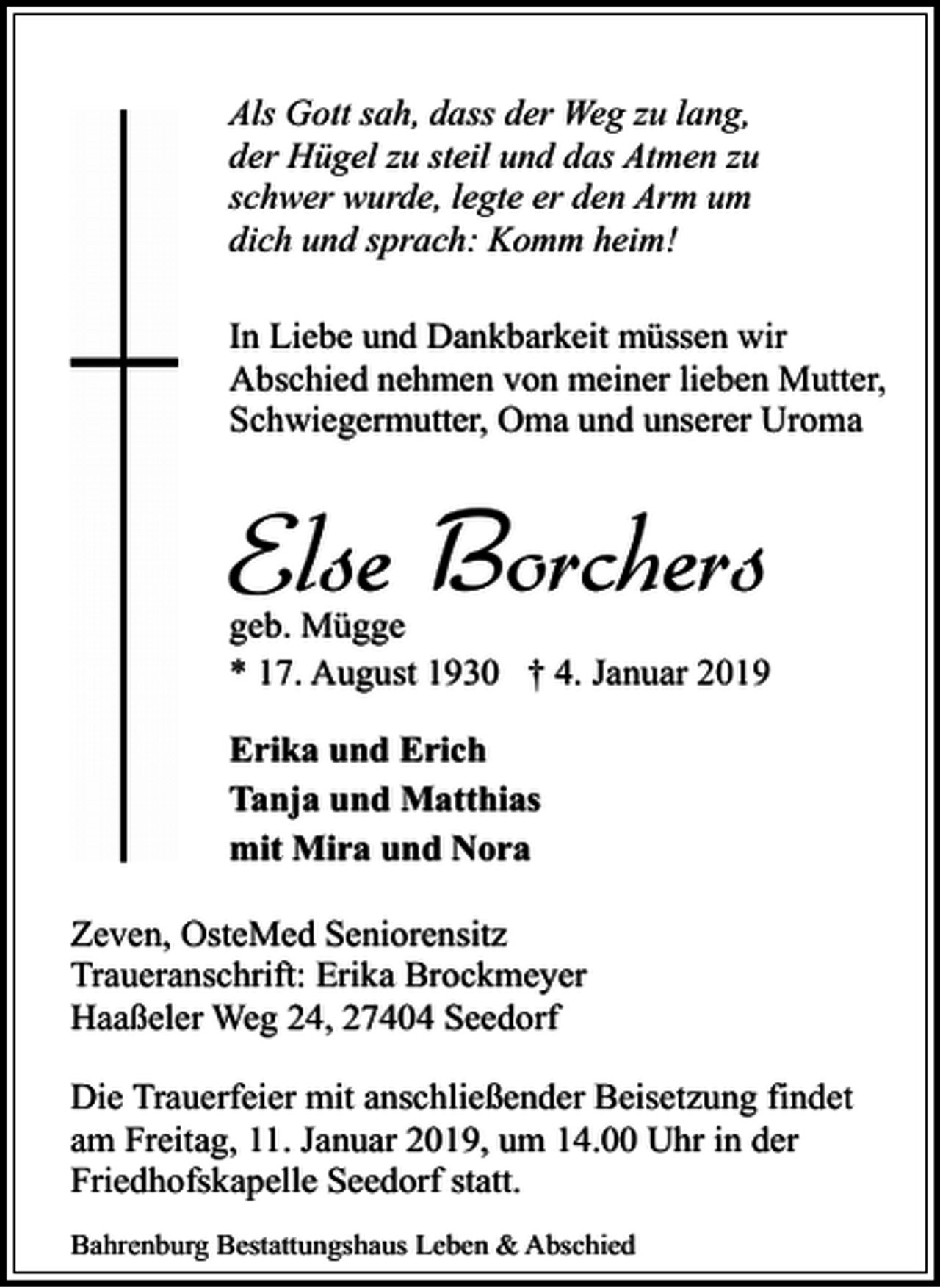 <p>Als Gott sah, dass der Weg zu lang,<br />der Hügel zu steil und das Atmen zu<br />schwer wurde, legte er den Arm um<br />dich und sprach: Komm heim!<br />In Liebe und Dankbarkeit müssen wir<br />Abschied nehmen von meiner lieben Mutter,<br />Schwiegermutter, Oma und unserer Uroma</p><p>Else Borchers</p><p>geb. Mügge<br />* 17. August 1930 † 4. Januar 2019<br />Erika und Erich<br />Tanja und Matthias<br />mit Mira und Nora<br />Zeven, OsteMed Seniorensitz<br />Traueranschrift: Erika Brockmeyer<br />Haaßeler Weg 24, 27404 Seedorf<br />Die Trauerfeier mit anschließender Beisetzung findet<br />am Freitag, 11. Januar 2019, um 14.00 Uhr in der<br />Friedhofskapelle Seedorf statt.<br />Bahrenburg Bestattungshaus Leben &amp; Abschied</p>