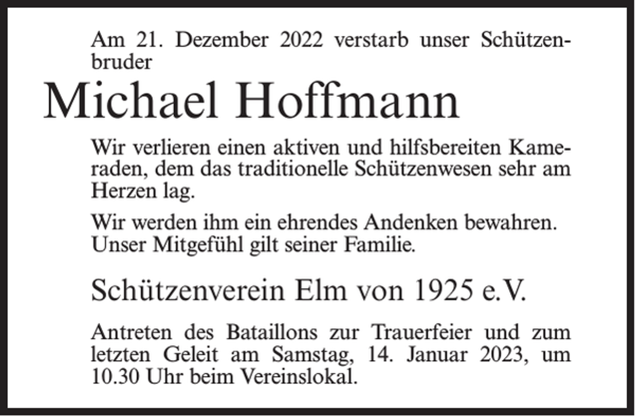 <p>Am 21. Dezember 2022 verstarb unser Schützenbruder</p><p>Michael Hoffmann</p><p>Wir verlieren einen aktiven und hilfsbereiten Kameraden, dem das traditionelle Schützenwesen sehr am<br />Herzen lag.<br />Wir werden ihm ein ehrendes Andenken bewahren.<br />Unser Mitgefühl gilt seiner Familie.</p><p>Schützenverein Elm von 1925 e.V.<br />Antreten des Bataillons zur Trauerfeier und zum<br />letzten Geleit am Samstag, 14. Januar 2023, um<br />10.30 Uhr beim Vereinslokal.</p>