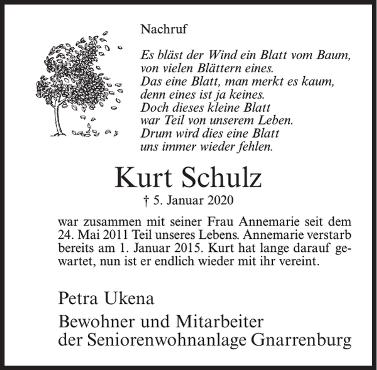 <p>Nachruf<br />Es bläst der Wind ein Blatt vom Baum,<br />von vielen Blättern eines.<br />Das eine Blatt, man merkt es kaum,<br />denn eines ist ja keines.<br />Doch dieses kleine Blatt<br />war Teil von unserem Leben.<br />Drum wird dies eine Blatt<br />uns immer wieder fehlen.</p><p>Kurt Schulz<br />† 5. Januar 2020</p><p>war zusammen mit seiner Frau Annemarie seit dem<br />24. Mai 2011 Teil unseres Lebens. Annemarie verstarb<br />bereits am 1. Januar 2015. Kurt hat lange darauf gewartet, nun ist er endlich wieder mit ihr vereint.</p><p>Petra Ukena<br />Bewohner und Mitarbeiter<br />der Seniorenwohnanlage Gnarrenburg</p>