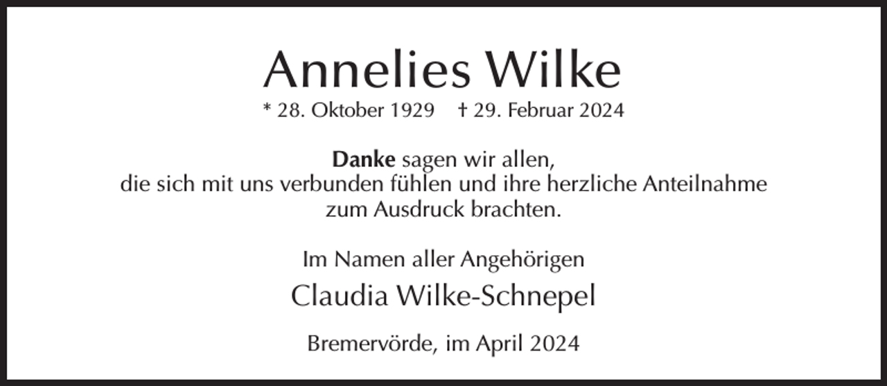 <p>Annelies Wilke</p><p>* 28. Oktober 1929</p><p>† 29. Februar 2024</p><p>Danke sagen wir allen,<br />die sich mit uns verbunden fühlen und ihre herzliche Anteilnahme<br />zum Ausdruck brachten.<br />Im Namen aller Angehörigen</p><p>Claudia Wilke-Schnepel<br />Bremervörde, im April 2024</p>