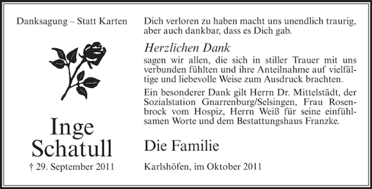 <p>Danksagung – Statt Karten</p><p>Dich verloren zu haben macht uns unendlich traurig,<br />aber auch dankbar, dass es Dich gab.</p><p>Herzlichen Dank</p><p>Inge<br />Schatull<br />† 29. September 2011</p><p>sagen wir allen, die sich in stiller Trauer mit uns<br />verbunden fühlten und ihre Anteilnahme auf vielfältige und liebevolle Weise zum Ausdruck brachten.<br />Ein besonderer Dank gilt Herrn Dr. Mittelstädt, der<br />Sozialstation Gnarrenburg/Selsingen, Frau Rosenbrock vom Hospiz, Herrn Weiß für seine einfühlsamen Worte und dem Bestattungshaus Franzke.</p><p>Die Familie<br />Karlshöfen, im Oktober 2011</p>