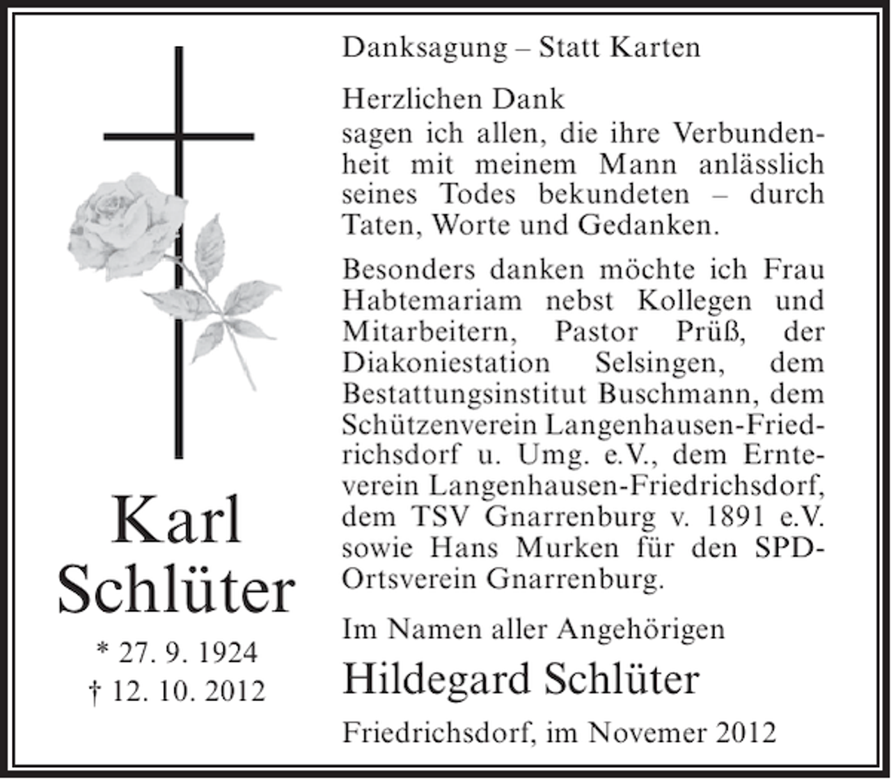 <p>Danksagung – Statt Karten</p><p>Karl<br />Schlüter<br />* 27. 9. 1924<br />† 12. 10. 2012</p><p>Herzlichen Dank<br />sagen ich allen, die ihre Verbundenheit mit meinem Mann anlässlich<br />seines Todes bekundeten – durch<br />Taten, Worte und Gedanken.<br />Besonders danken möchte ich Frau<br />Habtemariam nebst Kollegen und<br />Mitarbeitern, Pastor Prüß, der<br />Diakoniestation Selsingen, dem<br />Bestattungsinstitut Buschmann, dem<br />Schützenverein Langenhausen-Friedrichsdorf u. Umg. e.V., dem Ernteverein Langenhausen-Friedrichsdorf,<br />dem TSV Gnarrenburg v. 1891 e.V.<br />sowie Hans Murken für den SPDOrtsverein Gnarrenburg.<br />Im Namen aller Angehörigen</p><p>Hildegard Schlüter<br />Friedrichsdorf, im Novemer 2012</p>
