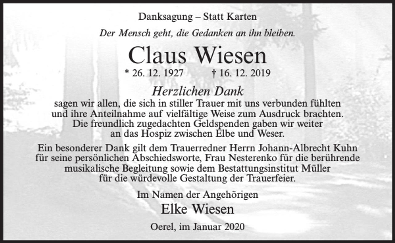 <p>Danksagung – Statt Karten<br />Der Mensch geht, die Gedanken an ihn bleiben.</p><p>Claus Wiesen</p><p>* 26. 12. 1927</p><p>† 16. 12. 2019</p><p>Herzlichen Dank</p><p>sagen wir allen, die sich in stiller Trauer mit uns verbunden fühlten<br />und ihre Anteilnahme auf vielfältige Weise zum Ausdruck brachten.<br />Die freundlich zugedachten Geldspenden gaben wir weiter<br />an das Hospiz zwischen Elbe und Weser.<br />Ein besonderer Dank gilt dem Trauerredner Herrn Johann-Albrecht Kuhn<br />für seine persönlichen Abschiedsworte, Frau Nesterenko für die berührende<br />musikalische Begleitung sowie dem Bestattungsinstitut Müller<br />für die würdevolle Gestaltung der Trauerfeier.<br />Im Namen der Angehörigen</p><p>Elke Wiesen<br />Oerel, im Januar 2020</p>