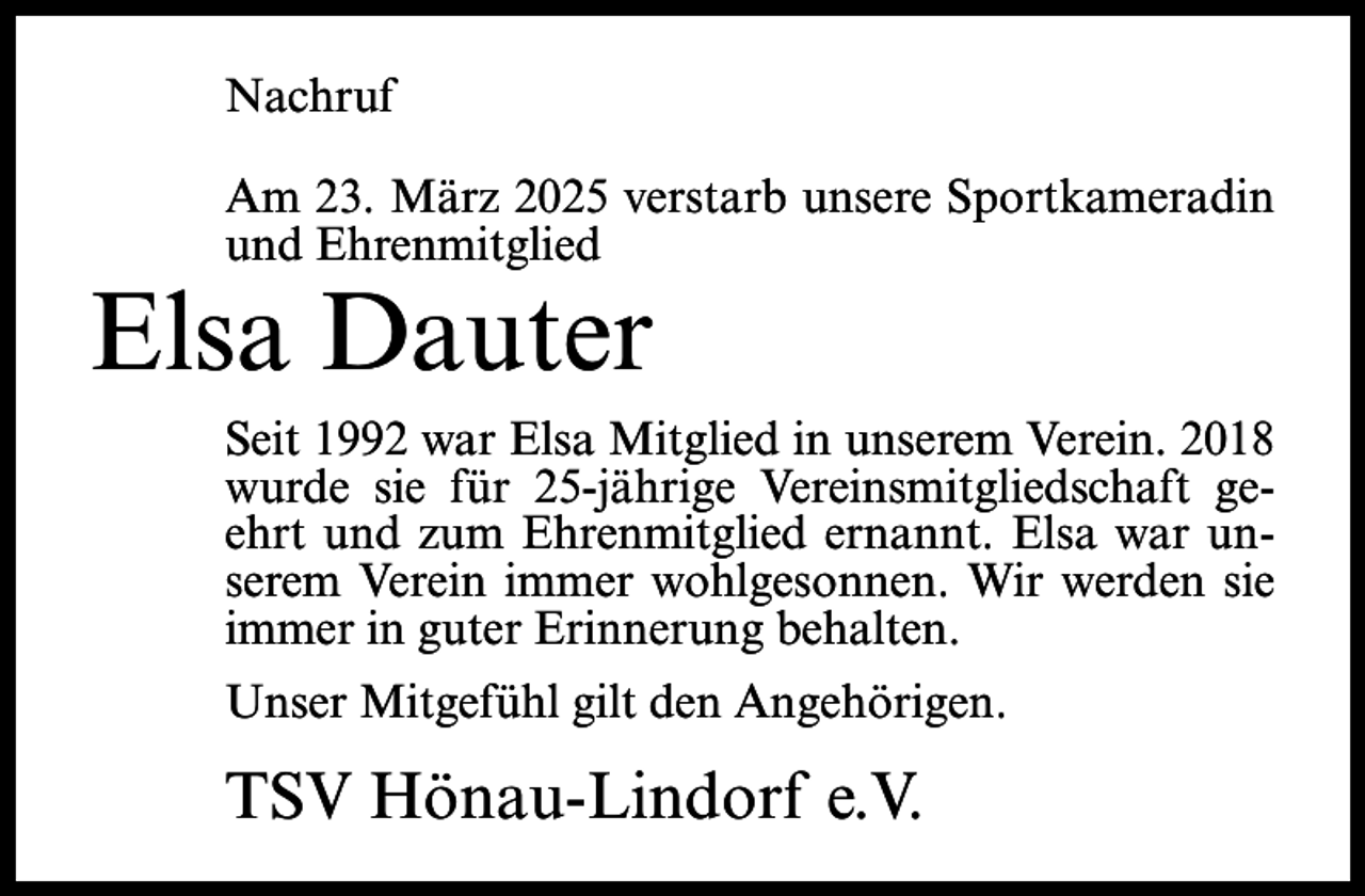 <p>Nachruf<br />Am 23. März 2025 verstarb unsere Sportkameradin<br />und Ehrenmitglied</p><p>Elsa Dauter</p><p>Seit 1992 war Elsa Mitglied in unserem Verein. 2018<br />wurde sie für 25-jährige Vereinsmitgliedschaft geehrt und zum Ehrenmitglied ernannt. Elsa war unserem Verein immer wohlgesonnen. Wir werden sie<br />immer in guter Erinnerung behalten.<br />Unser Mitgefühl gilt den Angehörigen.</p><p>TSV Hönau-Lindorf e.V.</p>