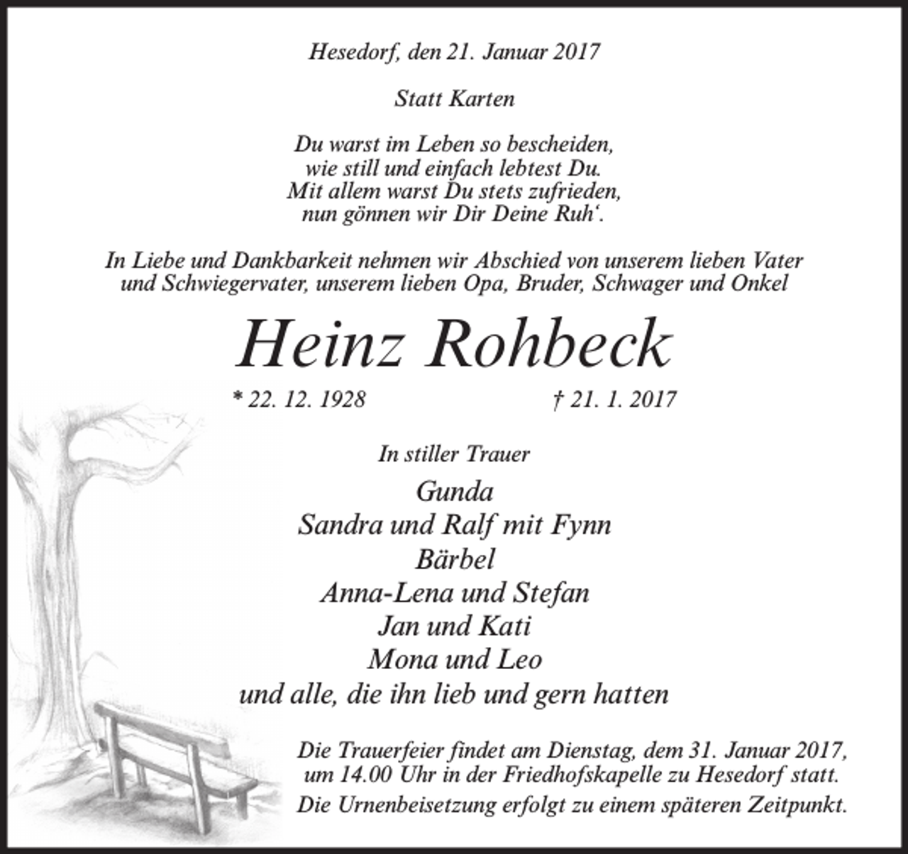 <p>Hesedorf, den 21. Januar 2017<br />Statt Karten<br />Du warst im Leben so bescheiden,<br />wie still und einfach lebtest Du.<br />Mit allem warst Du stets zufrieden,<br />nun gönnen wir Dir Deine Ruh‘.<br />In Liebe und Dankbarkeit nehmen wir Abschied von unserem lieben Vater<br />und Schwiegervater, unserem lieben Opa, Bruder, Schwager und Onkel</p><p>Heinz Rohbeck<br />* 22. 12. 1928</p><p>† 21. 1. 2017<br />In stiller Trauer</p><p>Gunda<br />Sandra und Ralf mit Fynn<br />Bärbel<br />Anna-Lena und Stefan<br />Jan und Kati<br />Mona und Leo<br />und alle, die ihn lieb und gern hatten<br />Die Trauerfeier findet am Dienstag, dem 31. Januar 2017,<br />um 14.00 Uhr in der Friedhofskapelle zu Hesedorf statt.<br />Die Urnenbeisetzung erfolgt zu einem späteren Zeitpunkt.</p>