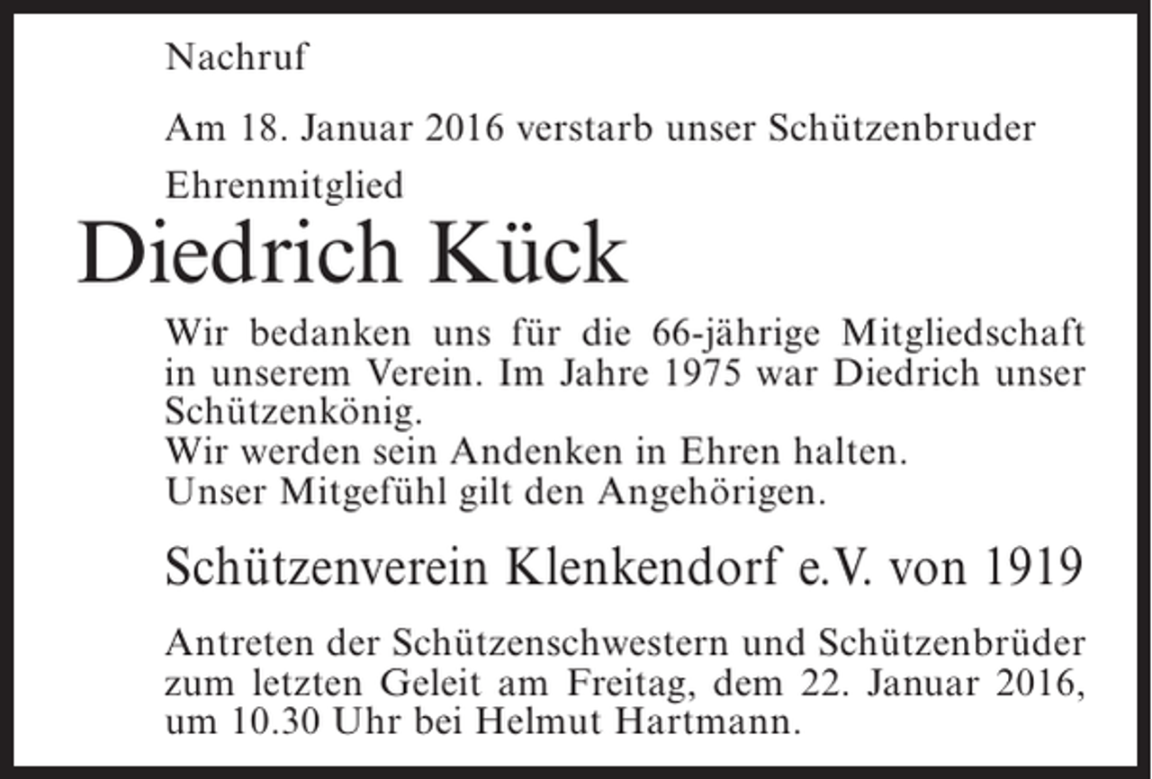 <p>Nachruf<br />Am 18. Januar 2016 verstarb unser Schützenbruder<br />Ehrenmitglied</p><p>Diedrich Kück</p><p>Wir bedanken uns für die 66-jährige Mitgliedschaft<br />in unserem Verein. Im Jahre 1975 war Diedrich unser<br />Schützenkönig.<br />Wir werden sein Andenken in Ehren halten.<br />Unser Mitgefühl gilt den Angehörigen.</p><p>Schützenverein Klenkendorf e.V. von 1919<br />Antreten der Schützenschwestern und Schützenbrüder<br />zum letzten Geleit am Freitag, dem 22. Januar 2016,<br />um 10.30 Uhr bei Helmut Hartmann.</p>
