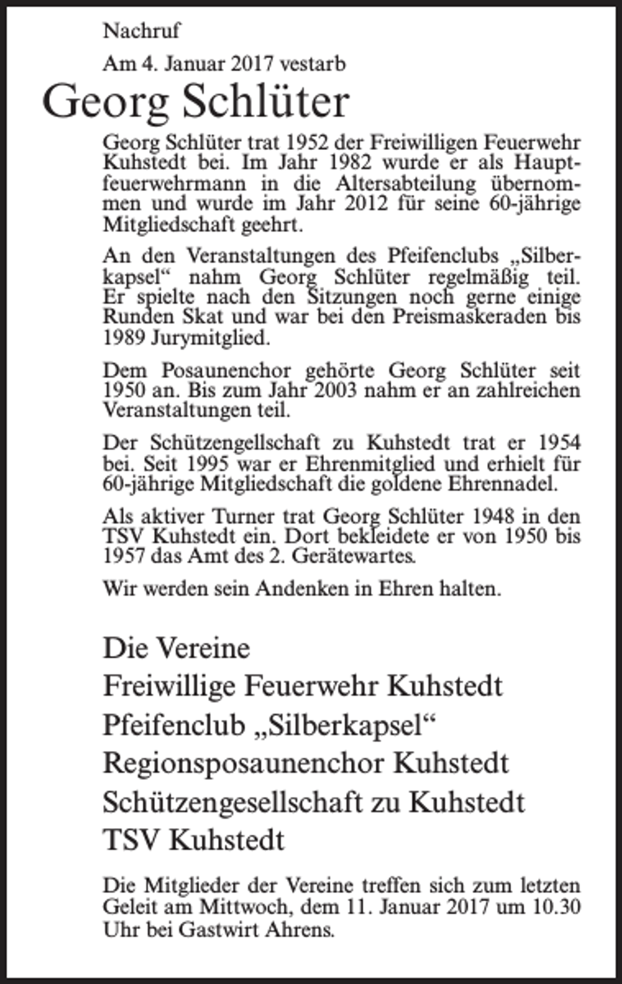 <p>Nachruf<br />Am 4. Januar 2017 vestarb</p><p>Georg Schlüter<br />Georg Schlüter trat 1952 der Freiwilligen Feuerwehr<br />Kuhstedt bei. Im Jahr 1982 wurde er als Hauptfeuerwehrmann in die Altersabteilung übernommen und wurde im Jahr 2012 für seine 60-jährige<br />Mitgliedschaft geehrt.<br />An den Veranstaltungen des Pfeifenclubs „Silberkapsel“ nahm Georg Schlüter regelmäßig teil.<br />Er spielte nach den Sitzungen noch gerne einige<br />Runden Skat und war bei den Preismaskeraden bis<br />1989 Jurymitglied.<br />Dem Posaunenchor gehörte Georg Schlüter seit<br />1950 an. Bis zum Jahr 2003 nahm er an zahlreichen<br />Veranstaltungen teil.<br />Der Schützengellschaft zu Kuhstedt trat er 1954<br />bei. Seit 1995 war er Ehrenmitglied und erhielt für<br />60-jährige Mitgliedschaft die goldene Ehrennadel.<br />Als aktiver Turner trat Georg Schlüter 1948 in den<br />TSV Kuhstedt ein. Dort bekleidete er von 1950 bis<br />1957 das Amt des 2. Gerätewartes.<br />Wir werden sein Andenken in Ehren halten.</p><p>Die Vereine<br />Freiwillige Feuerwehr Kuhstedt<br />Pfeifenclub „Silberkapsel“<br />Regionsposaunenchor Kuhstedt<br />Schützengesellschaft zu Kuhstedt<br />TSV Kuhstedt<br />Die Mitglieder der Vereine treffen sich zum letzten<br />Geleit am Mittwoch, dem 11. Januar 2017 um 10.30<br />Uhr bei Gastwirt Ahrens.</p>