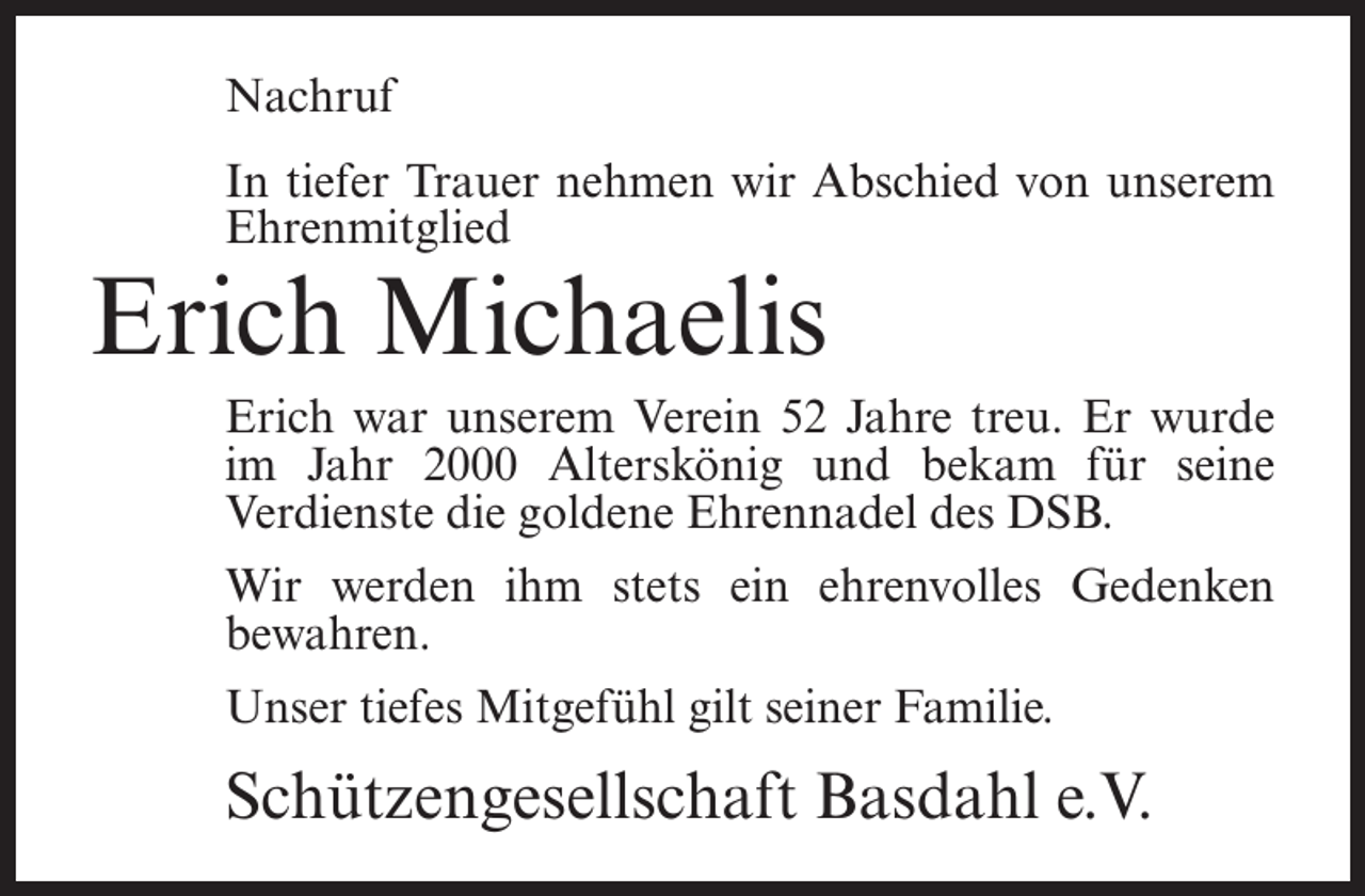 <p>Nachruf<br />In tiefer Trauer nehmen wir Abschied von unserem<br />Ehrenmitglied</p><p>Erich Michaelis</p><p>Erich war unserem Verein 52 Jahre treu. Er wurde<br />im Jahr 2000 Alterskönig und bekam für seine<br />Verdienste die goldene Ehrennadel des DSB.<br />Wir werden ihm stets ein ehrenvolles Gedenken<br />bewahren.<br />Unser tiefes Mitgefühl gilt seiner Familie.</p><p>Schützengesellschaft Basdahl e.V.</p>