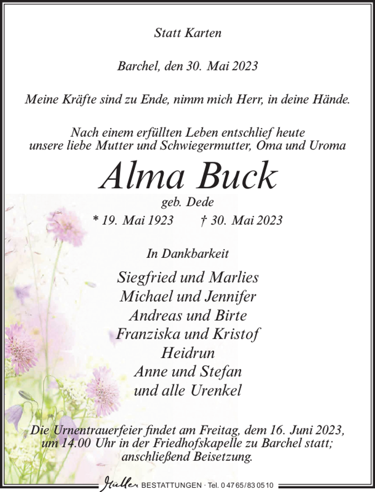 <p>Statt Karten<br />Barchel, den 30. Mai 2023<br />Meine Kräfte sind zu Ende, nimm mich Herr, in deine Hände.<br />Nach einem erfüllten Leben entschlief heute<br />unsere liebe Mutter und Schwiegermutter, Oma und Uroma</p><p>Alma Buck</p><p>geb. Dede<br />* 19. Mai 1923<br />† 30. Mai 2023<br />In Dankbarkeit</p><p>Siegfried und Marlies<br />Michael und Jennifer<br />Andreas und Birte<br />Franziska und Kristof<br />Heidrun<br />Anne und Stefan<br />und alle Urenkel<br />Die Urnentrauerfeier findet am Freitag, dem 16. Juni 2023,<br />um 14.00 Uhr in der Friedhofskapelle zu Barchel statt;<br />anschließend Beisetzung.<br />BESTATTUNGEN ∙ Tel. 0 47 65 /83 05 10</p>