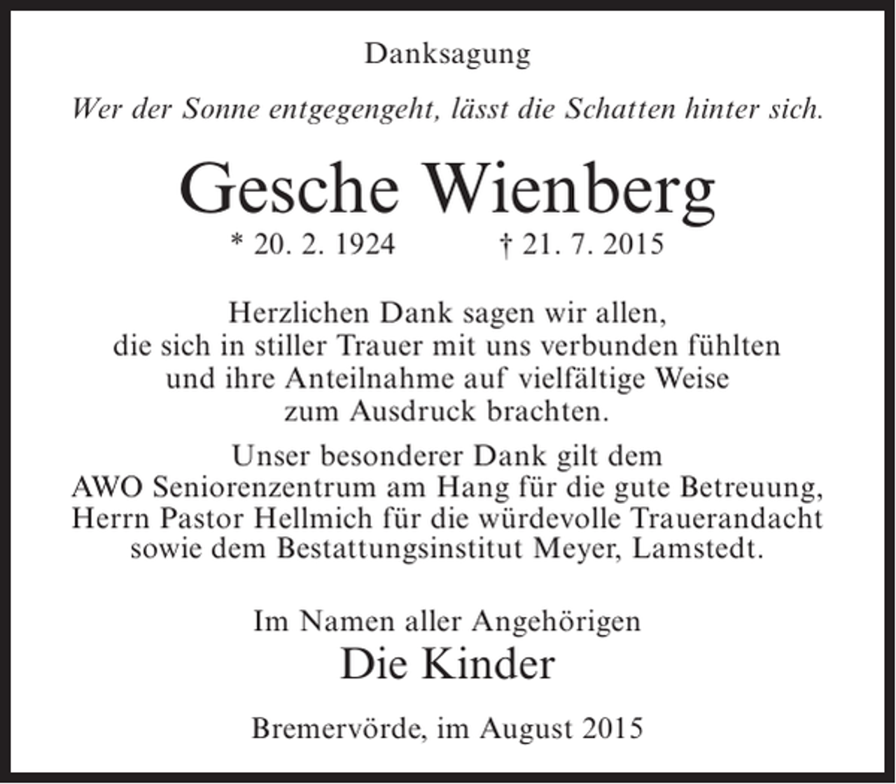 <p>Danksagung<br />Wer der Sonne entgegengeht, lässt die Schatten hinter sich.</p><p>Gesche Wienberg<br />* 20. 2. 1924</p><p>† 21. 7. 2015</p><p>Herzlichen Dank sagen wir allen,<br />die sich in stiller Trauer mit uns verbunden fühlten<br />und ihre Anteilnahme auf vielfältige Weise<br />zum Ausdruck brachten.<br />Unser besonderer Dank gilt dem<br />AWO Seniorenzentrum am Hang für die gute Betreuung,<br />Herrn Pastor Hellmich für die würdevolle Trauerandacht<br />sowie dem Bestattungsinstitut Meyer, Lamstedt.<br />Im Namen aller Angehörigen</p><p>Die Kinder</p><p>Bremervörde, im August 2015</p>
