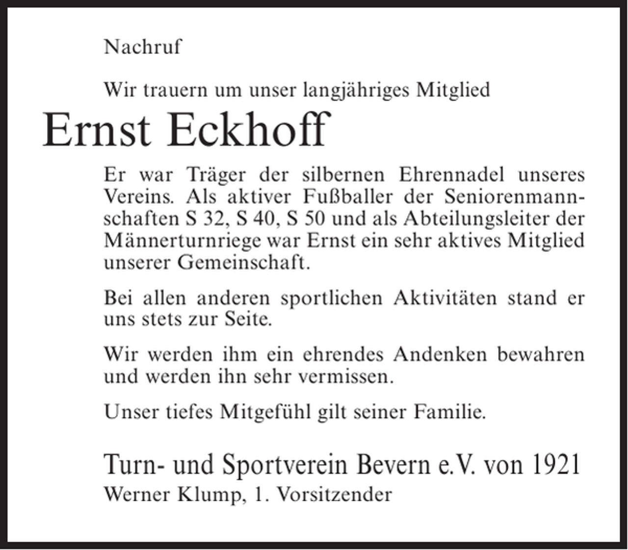 <p>Nachruf<br />Wir trauern um unser langjähriges Mitglied</p><p>Ernst Eckhoff</p><p>Er war Träger der silbernen Ehrennadel unseres<br />Vereins. Als aktiver Fußballer der Seniorenmannschaften S 32, S 40, S 50 und als Abteilungsleiter der<br />Männerturnriege war Ernst ein sehr aktives Mitglied<br />unserer Gemeinschaft.<br />Bei allen anderen sportlichen Aktivitäten stand er<br />uns stets zur Seite.<br />Wir werden ihm ein ehrendes Andenken bewahren<br />und werden ihn sehr vermissen.<br />Unser tiefes Mitgefühl gilt seiner Familie.</p><p>Turn- und Sportverein Bevern e.V. von 1921<br />Werner Klump, 1. Vorsitzender</p>