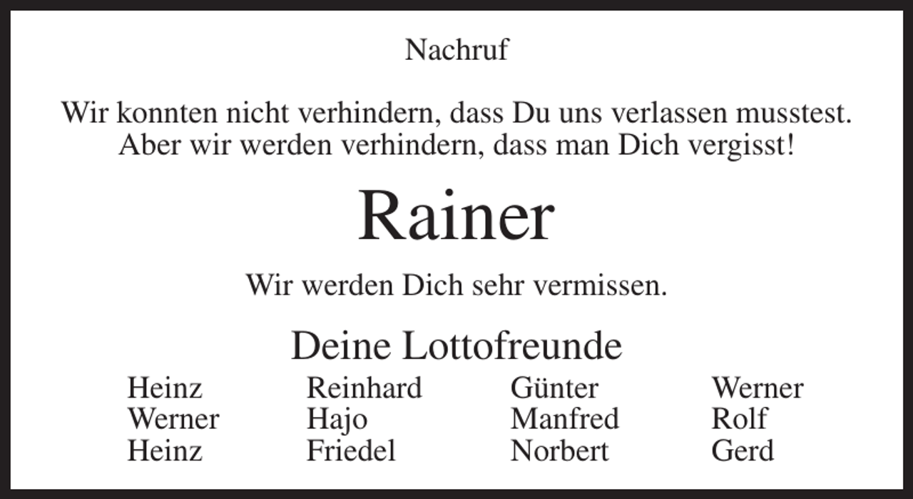 <p>Nachruf<br />Wir konnten nicht verhindern, dass Du uns verlassen musstest.<br />Aber wir werden verhindern, dass man Dich vergisst!</p><p>Rainer<br />Wir werden Dich sehr vermissen.</p><p>Deine Lottofreunde<br />Heinz Reinhard Günter Werner<br />Werner Hajo<br />Manfred Rolf<br />Heinz Friedel<br />Norbert Gerd</p>