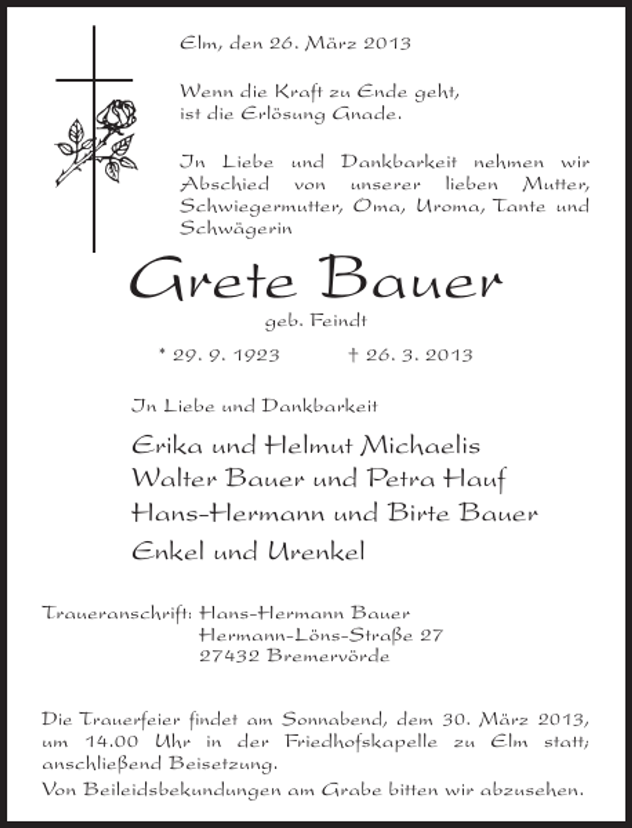 <p>Elm, den 26. März 2013<br />Wenn die Kraft zu Ende geht,<br />ist die Erlösung Gnade.<br />In Liebe und Dankbarkeit nehmen wir<br />Abschied von unserer lieben Mutter,<br />Schwiegermutter, Oma, Uroma, Tante und<br />Schwägerin</p><p>Grete Bauer<br />geb. Feindt</p><p>* 29. 9. 1923 † 26. 3. 2013<br />In Liebe und Dankbarkeit</p><p>Erika und Helmut Michaelis<br />Walter Bauer und Petra Hauf<br />Hans-Hermann und Birte Bauer<br />Enkel und Urenkel<br />Traueranschrift: Hans-Hermann Bauer<br />Hermann-Löns-Straße 432 Bremervörde<br />Die Trauerfeier findet am Sonnabend, dem 30. März 2013,<br />um 14.00 Uhr in der Friedhofskapelle zu Elm statt;<br />anschließend Beisetzung.<br />Von Beileidsbekundungen am Grabe bitten wir abzusehen.</p>