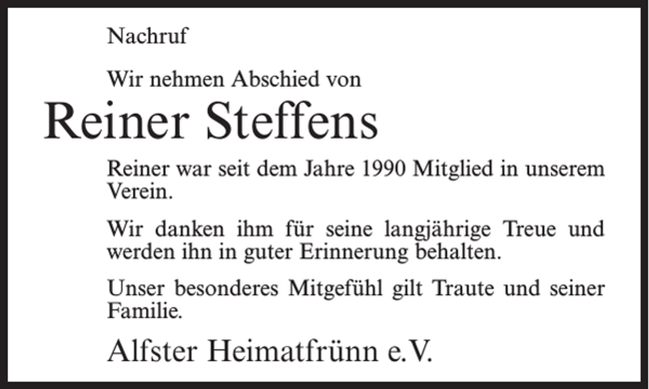 <p>Nachruf<br />Wir nehmen Abschied von</p><p>Reiner Steffens<br />Reiner war seit dem Jahre 1990 Mitglied in unserem<br />Verein.<br />Wir danken ihm für seine langjährige Treue und<br />werden ihn in guter Erinnerung behalten.<br />Unser besonderes Mitgefühl gilt Traute und seiner<br />Familie.</p><p>Alfster Heimatfrünn e.V.</p>